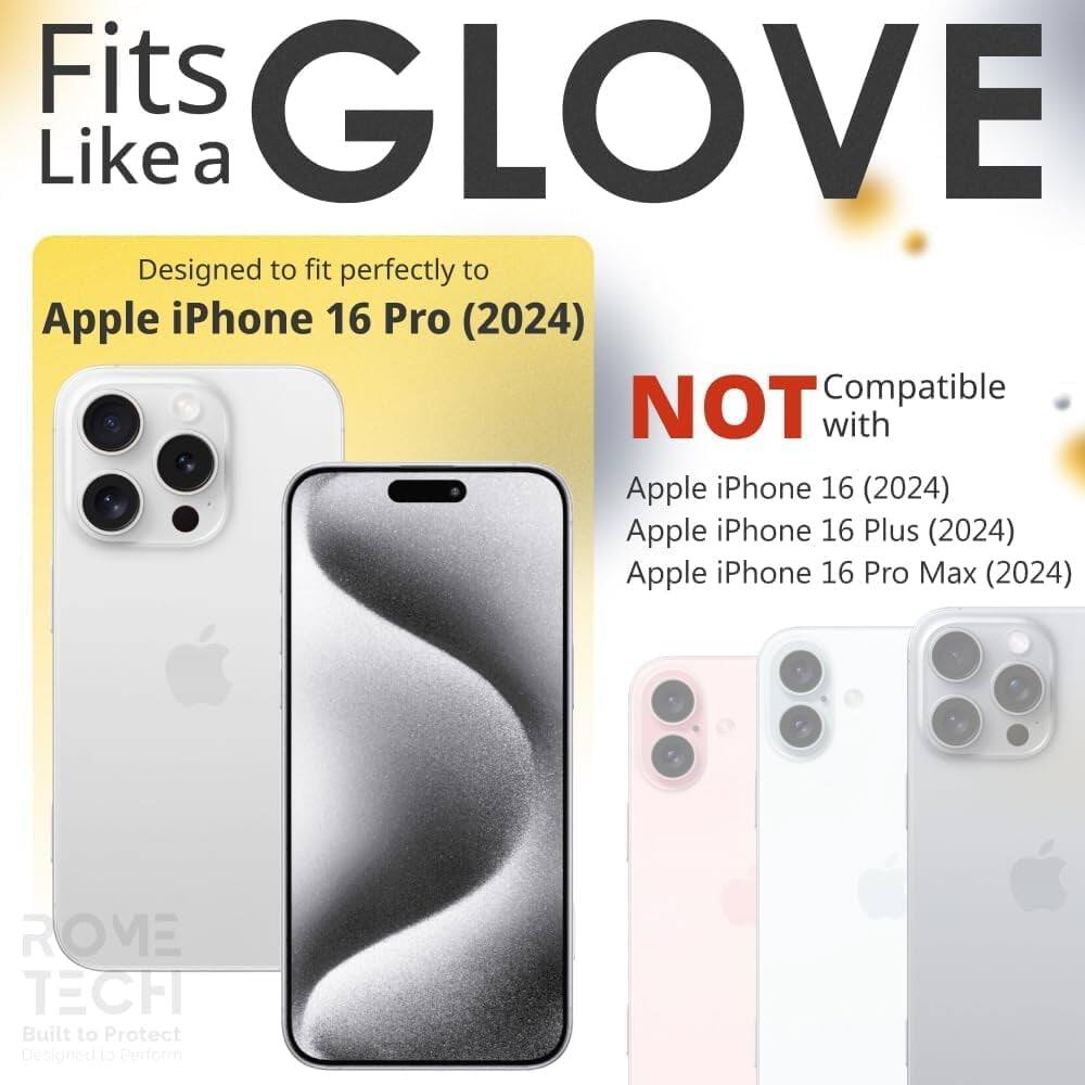 Fits GLOVE Like a  
Designed to fit perfectly to Apple iPhone 16 Pro (2024)  
NOT Compatible with Apple iPhone 16 (2024) Apple iPhone 16 Plus (2024) Apple iPhone 16 Pro Max (2024)  
ROME TECH  
Built to Protect  
Designed to Perform