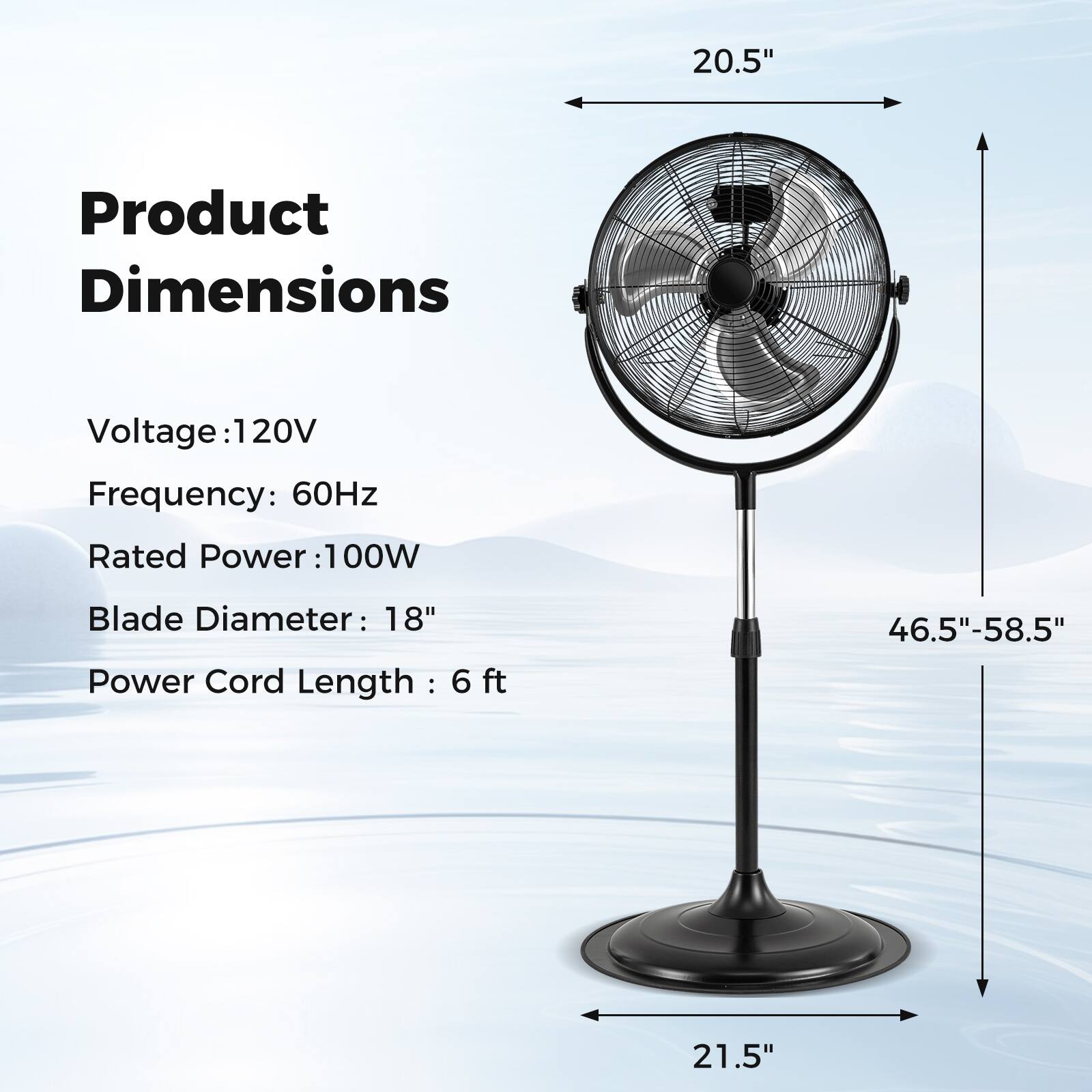 Product Dimensions

Voltage: 120V  
Frequency: 60Hz  
Rated Power: 100W  
Blade Diameter: 18"  
Power Cord Length: 6 ft  

20.5"  
46.5"-58.5"  
21.5"