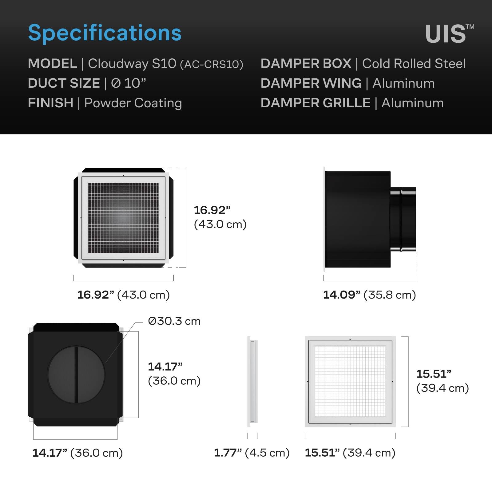 Specifications  
MODEL | Cloudway S10 (AC-CRS10)  
DUCT SIZE | Ø 10"  
FINISH | Powder Coating  
DAMPER BOX | Cold Rolled Steel  
DAMPER WING | Aluminum  
DAMPER GRILLE | Aluminum  

16.92" (43.0 cm)  
16.92" (43.0 cm)  
14.09" (35.8 cm)  
030.3 cm  
14.17" (36.0 cm)  
15.51" (39.4 cm)  
14.17" (36.0 cm)  
1.77" (4.5 cm)  
15.51" (39.4 cm)