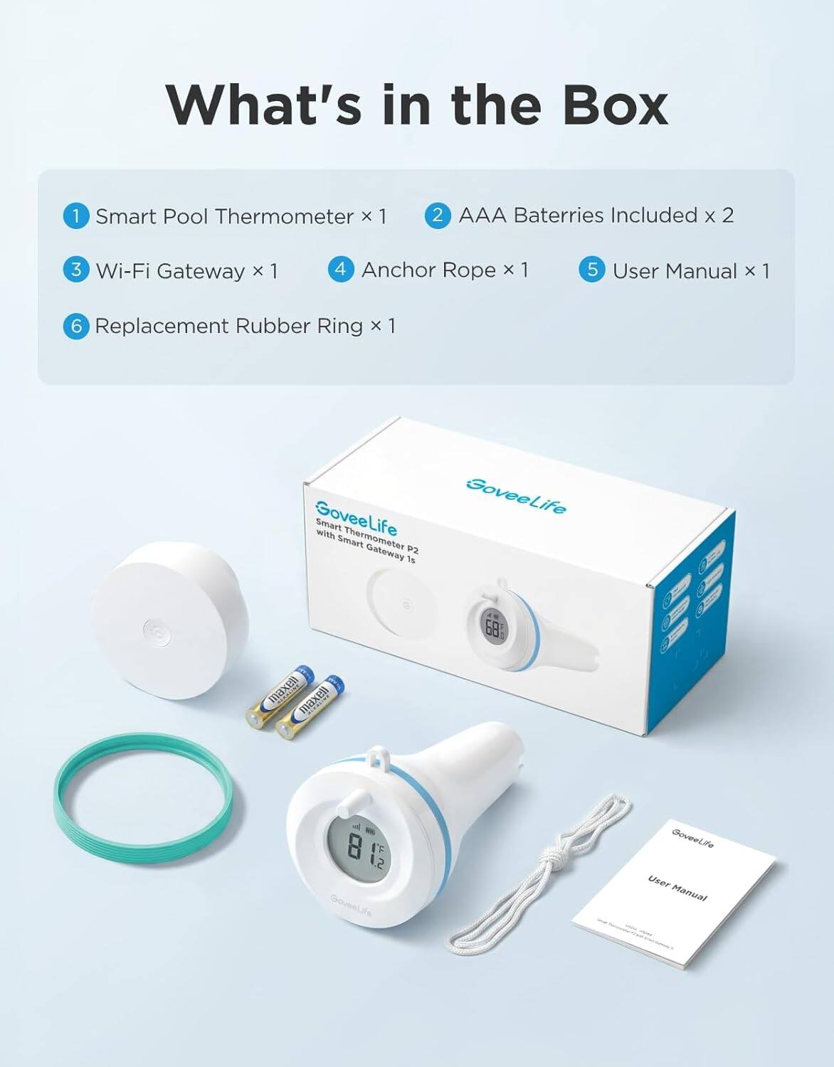 What's in the Box

1. Smart Pool Thermometer x 1
2. AAA Batteries Included x 2
3. Wi-Fi Gateway x 1
4. Anchor Rope x 1
5. User Manual x 1
6. Replacement Rubber Ring x 1

GoveeLife Smart with Thermometer Smart Gateway 2.1s

GoveeLife User Manual