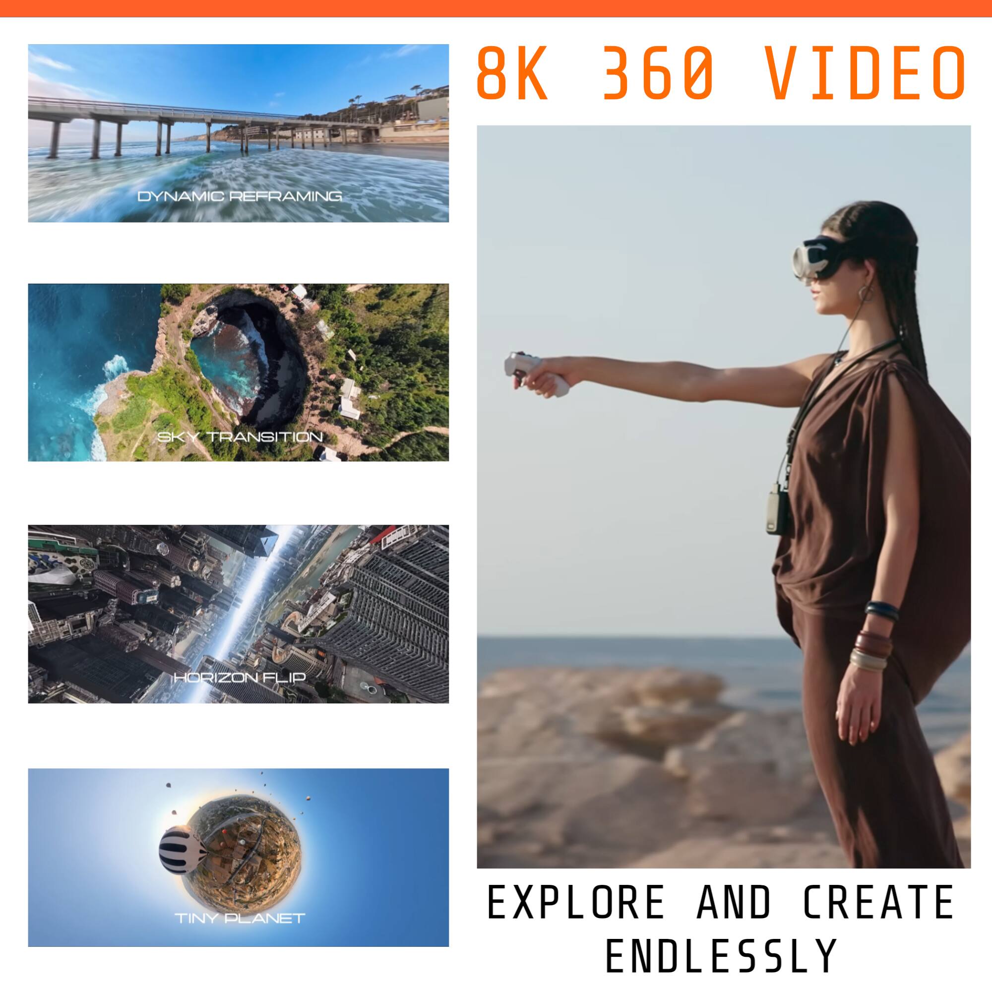 8K 360 VIDEO

DYNAMIC REFRAMING

SKY TRANSITION

HORIZON FLIP

TINY PLANET

EXPLORE AND CREATE ENDLESSLY