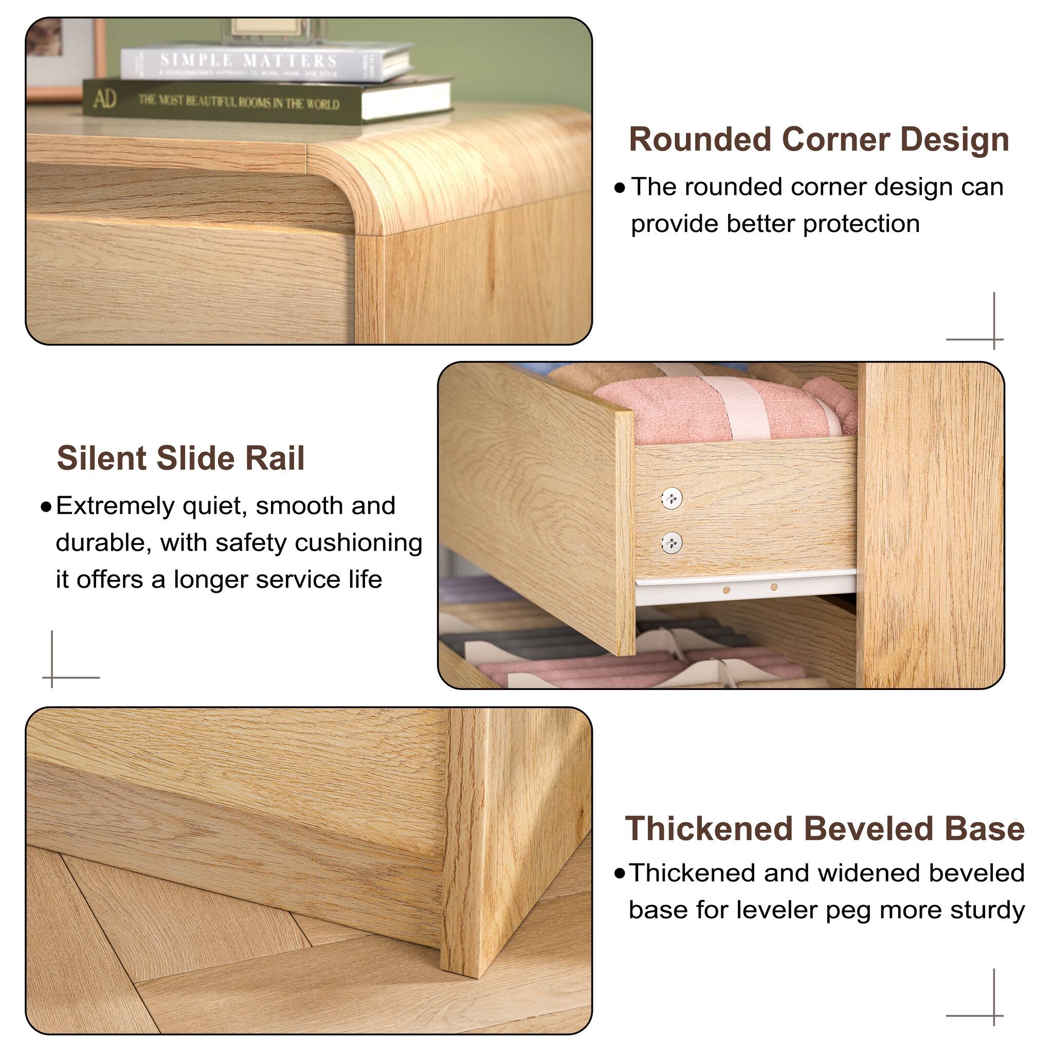 SIMPLE MATTERS  
AD  
THE MOST BEAUTIFUL ROOMS IN THE WORLD  

Rounded Corner Design  
- The rounded corner design can provide better protection  

Silent Slide Rail  
- Extremely quiet, smooth and durable, with safety cushioning it offers a longer service life  

Thickened Beveled Base  
- Thickened and widened beveled base for leveler peg more sturdy