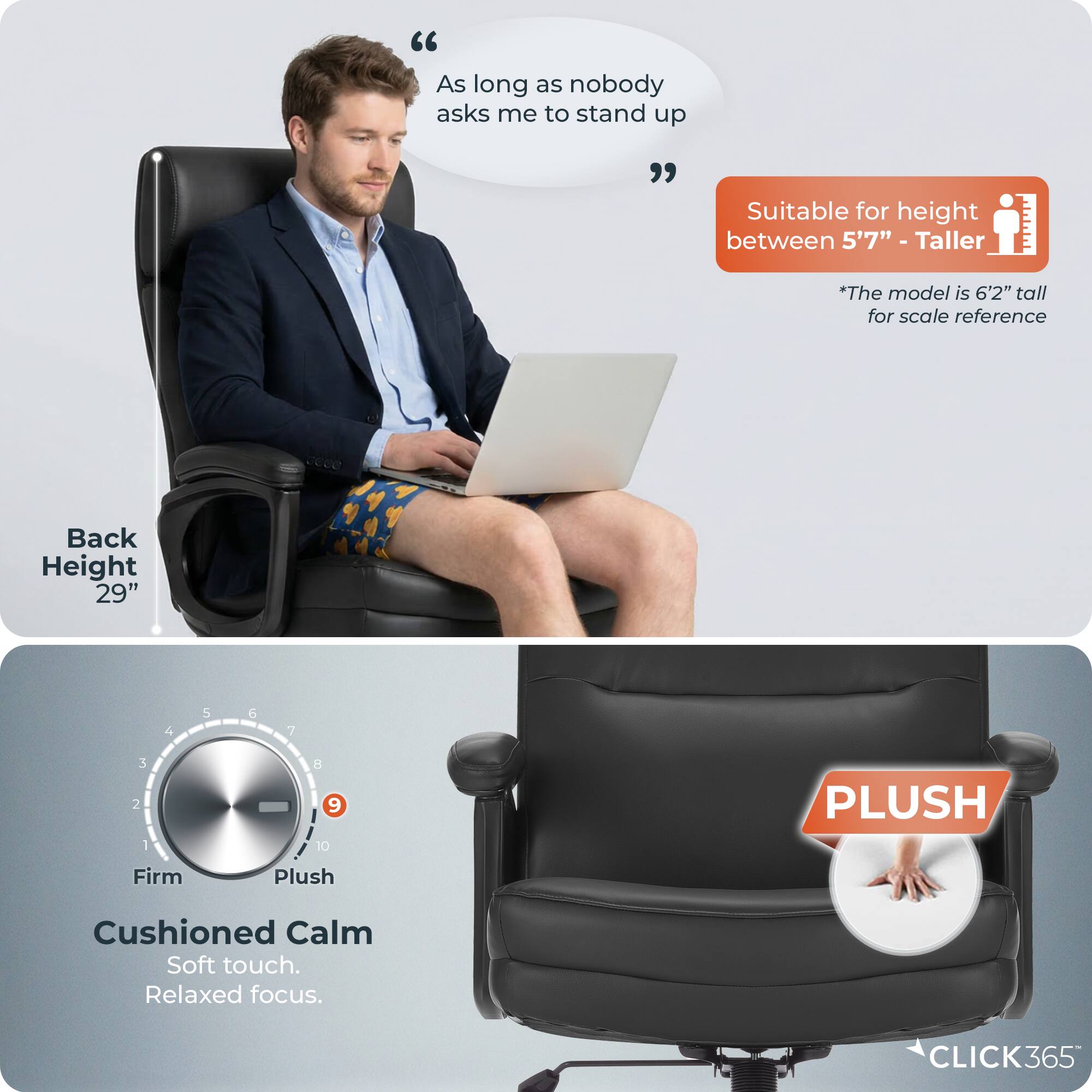 "As long as nobody asks me to stand up"  
Suitable for height between 5'7" - Taller  
*The model is 6'2" tall for scale reference  
Back Height 29"  
Firm Plush Cushioned Calm  
Soft touch. Relaxed focus.  
CLICK365