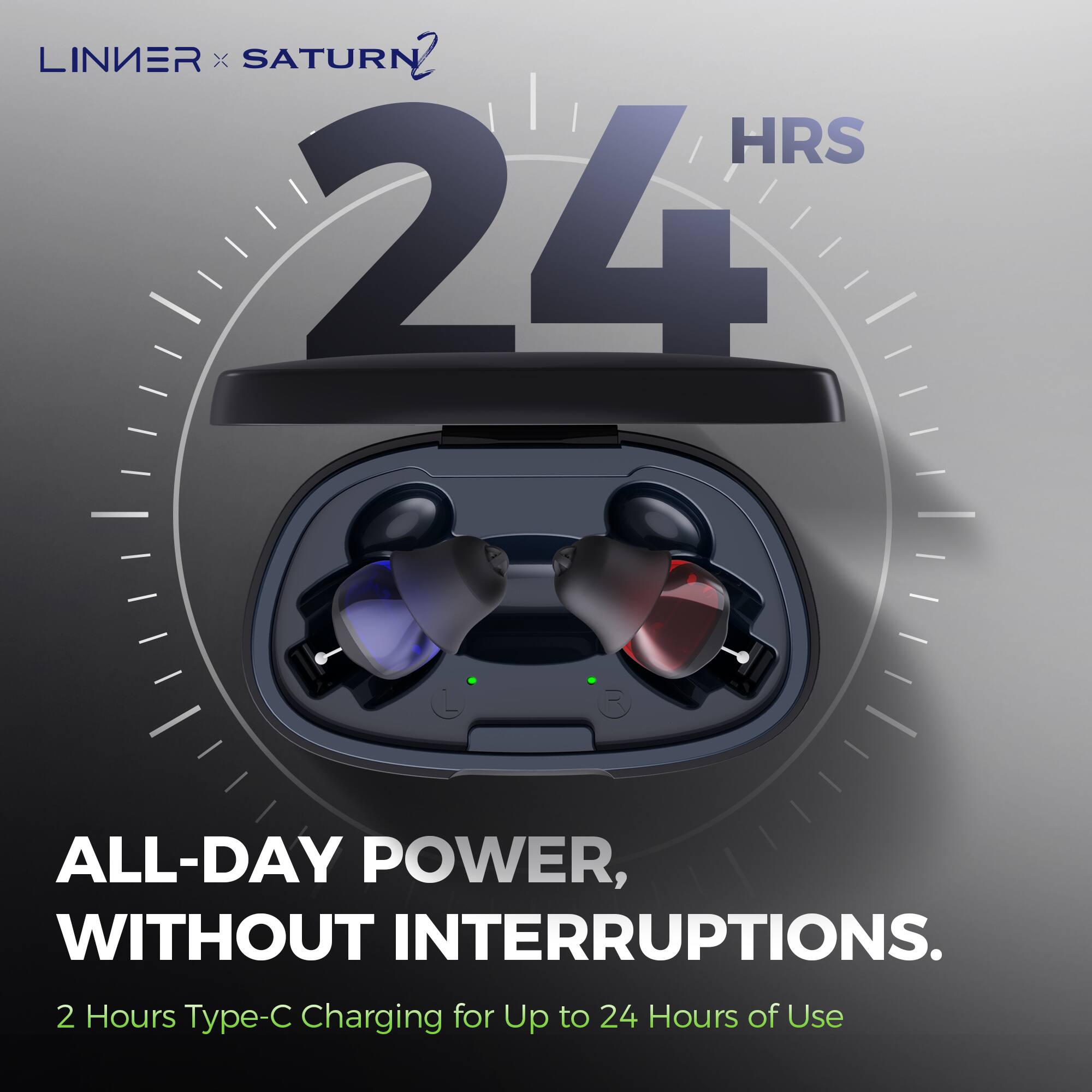 LINIER x SATURN 2

24 HRS

ALL-DAY POWER, WITHOUT INTERRUPTIONS.

2 Hours Type-C Charging for Up to 24 Hours of Use