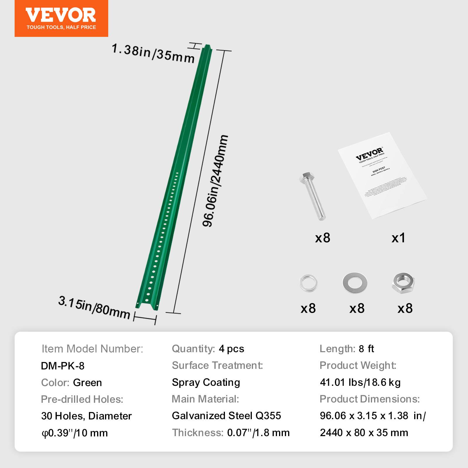 VEVOR TOUGH TOOLS, HALF PRICE

1.38in/35mm
96.06in/2440mm

Item Model Number: DM-PK-8
Color: Green
Pre-drilled Holes: 30 Holes, Diameter 0.39"/10 mm
Quantity: 4 pcs
Surface Treatment: Spray Coating
Main Material: Galvanized Steel Q355
Thickness: 0.07"/1.8 mm
Length: 8 ft
Product Weight: 41.01 lbs/18.6 kg
Product Dimensions: 96.06 x 3.15 x 1.38 in/2440 x 80 x 35 mm