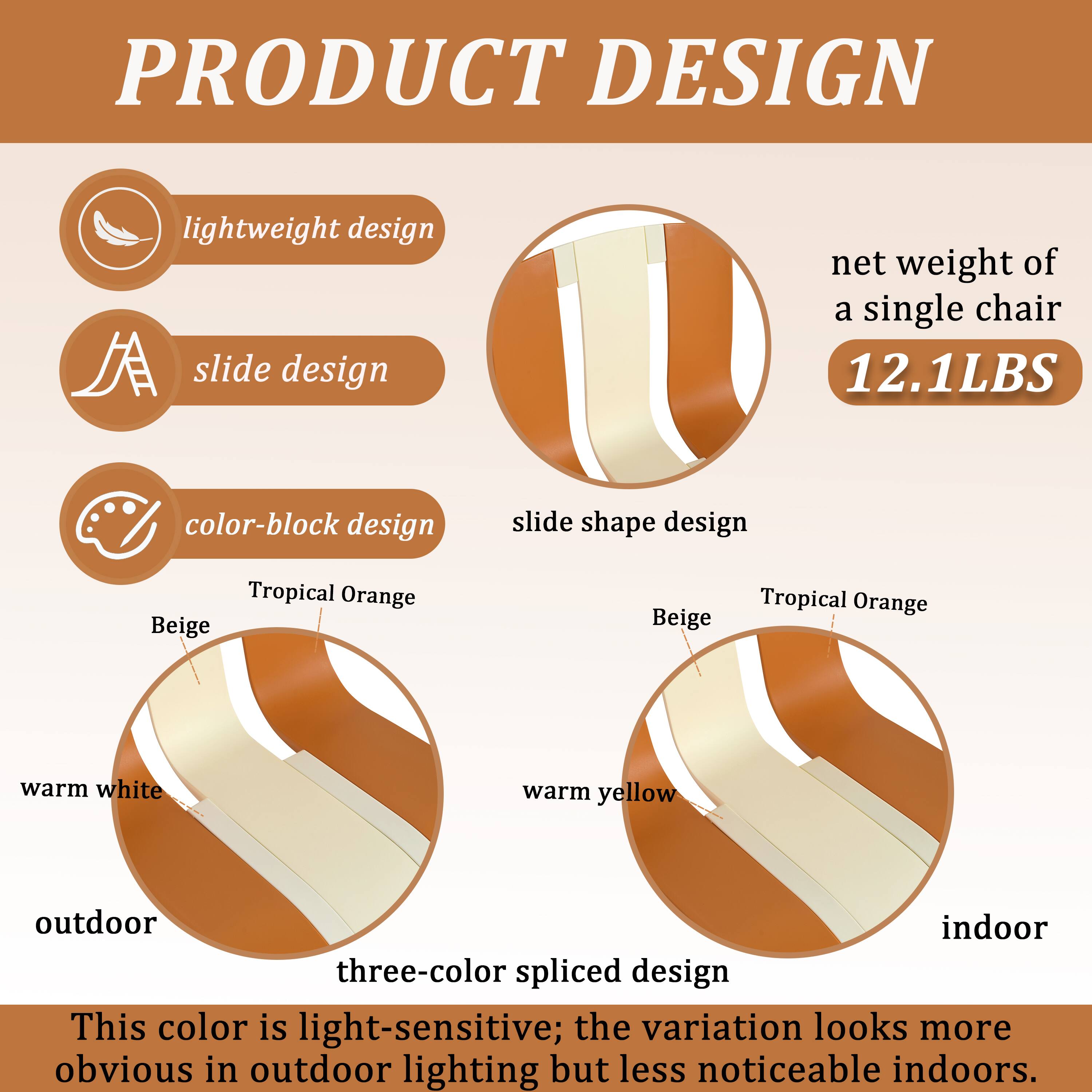 PRODUCT DESIGN

- Lightweight design
- Slide design
- Color-block design
- Slide shape design

Net weight of a single chair: 12.1LBS

- Tropical Orange
- Beige
- Warm white
- Warm yellow

Three-color spliced design

This color is light-sensitive; the variation looks more obvious in outdoor lighting but less noticeable indoors.