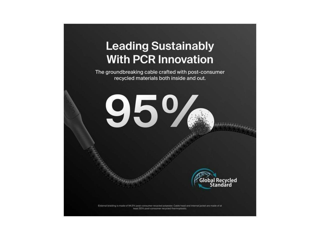 Leading Sustainably With PCR Innovation

The groundbreaking cable crafted with post-consumer recycled materials both inside and out.

95% Global Recycled Standard

External braiding is made of 94.5% post-consumer recycled polyester. Cable head and internal jacket are made of at least 50% post-consumer recycled thermoplastic.