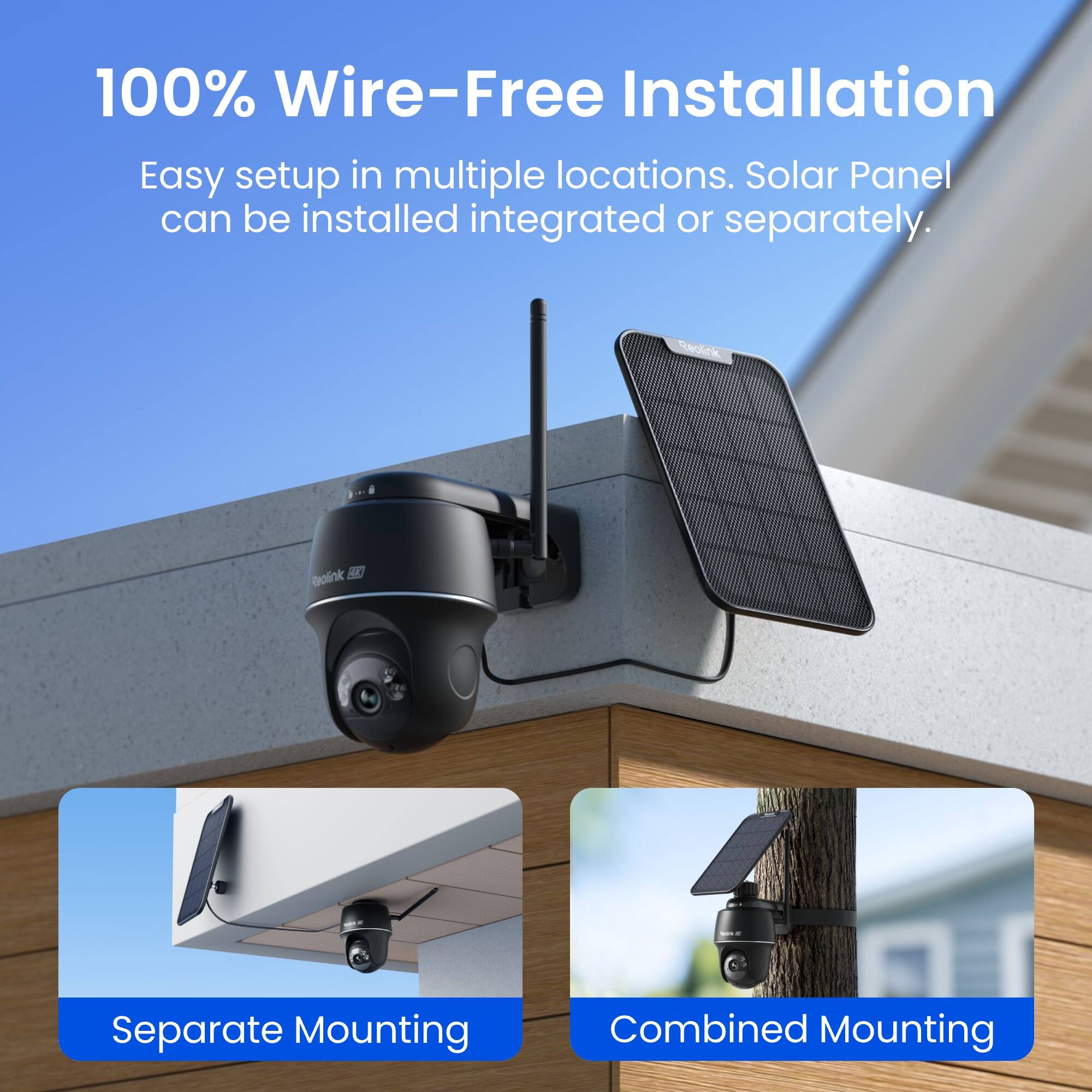 100% Wire-Free Installation  
Easy setup in multiple locations. Solar Panel can be installed integrated or separately.  

Reolink  
Realink SKI  

Separate Mounting  
Combined Mounting