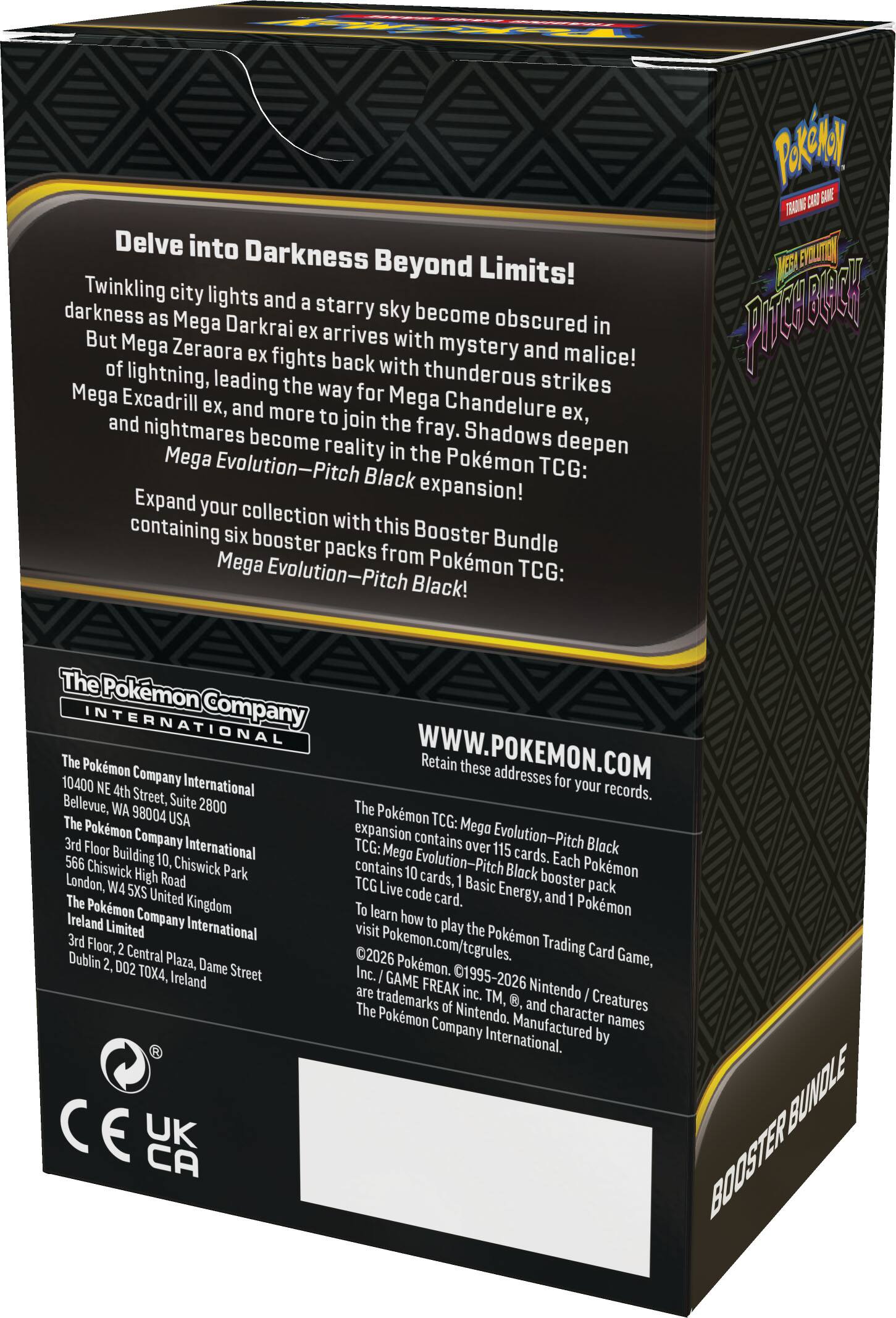 Delve into Darkness Beyond Limits!  
Twinkling city lights and a starry sky become obscured in darkness as Mega Darkrai ex arrives with mystery and malice! But Mega Zeraora ex fights back with thunderous strikes of lightning, leading the way for Mega Excadrill, Mega Chandelure ex, and more to join the fray. Shadows deepen and nightmares become reality in the Pokémon TCG: Mega Evolution—Pitch Black expansion!  

Expand your collection with this Booster Bundle containing six booster packs from Pokémon TCG: Mega Evolution—Pitch Black!  

The Pokémon Company International  
10400 NE 4th Street, Suite 2800  
Bellevue, WA 98004 USA  
The Pokémon Company International  
566 Chiswick High Road  
Chiswick Park  
London, W4 5XS United Kingdom  
Ireland Limited  
3rd Floor, 2 Central Plaza, Dame Street  
Dublin 2, D02 TO4X, Ireland  

WWW.POKEMON.COM  
Retain these addresses for your records.  

The Pokémon TCG: Mega Evolution—Pitch Black expansion contains over 115 cards. Each Pokémon TCG: Mega Evolution—Pitch Black booster pack contains