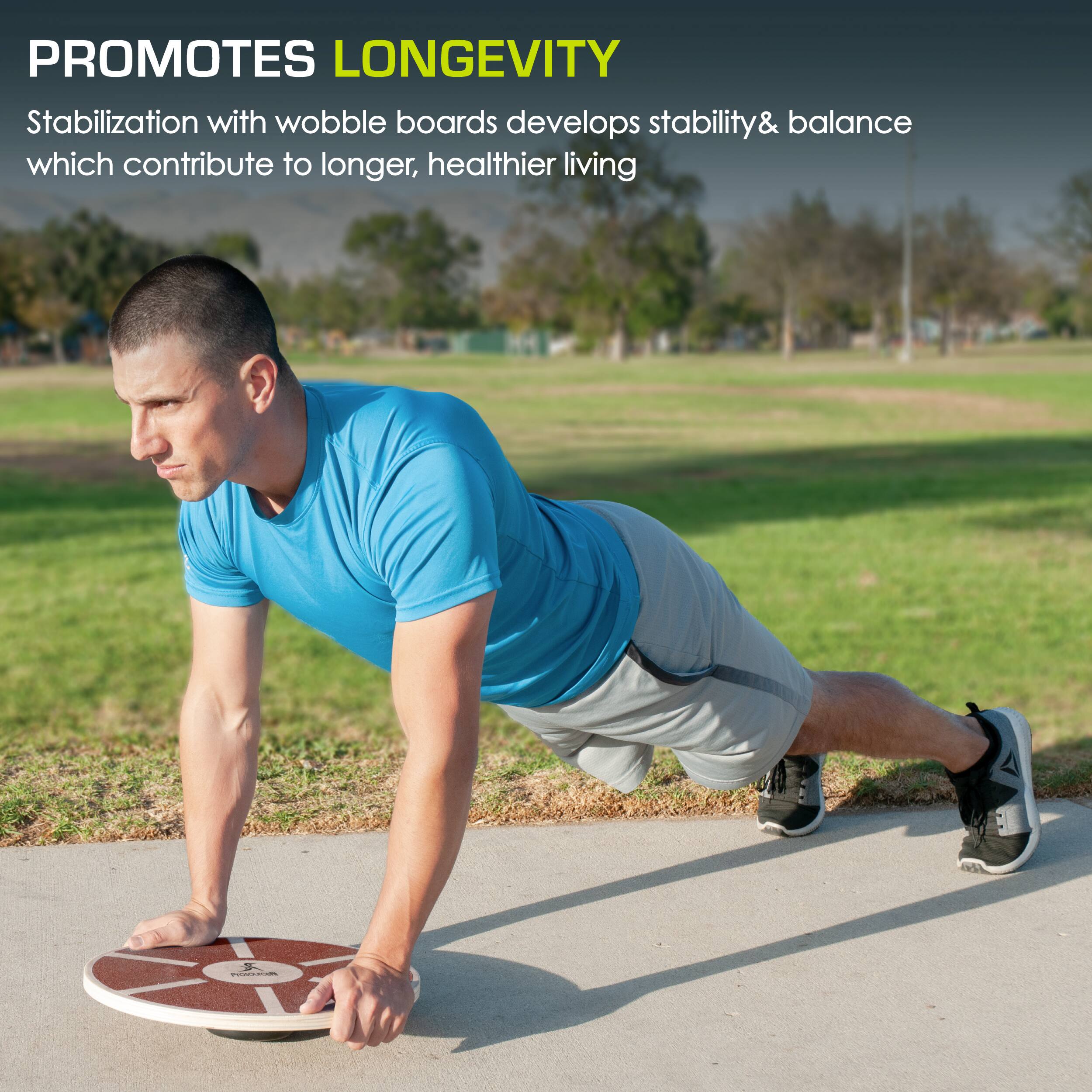 PROMOTES LONGEVITY
Stabilization with wobble boards develops stability & balance which contribute to longer, healthier living