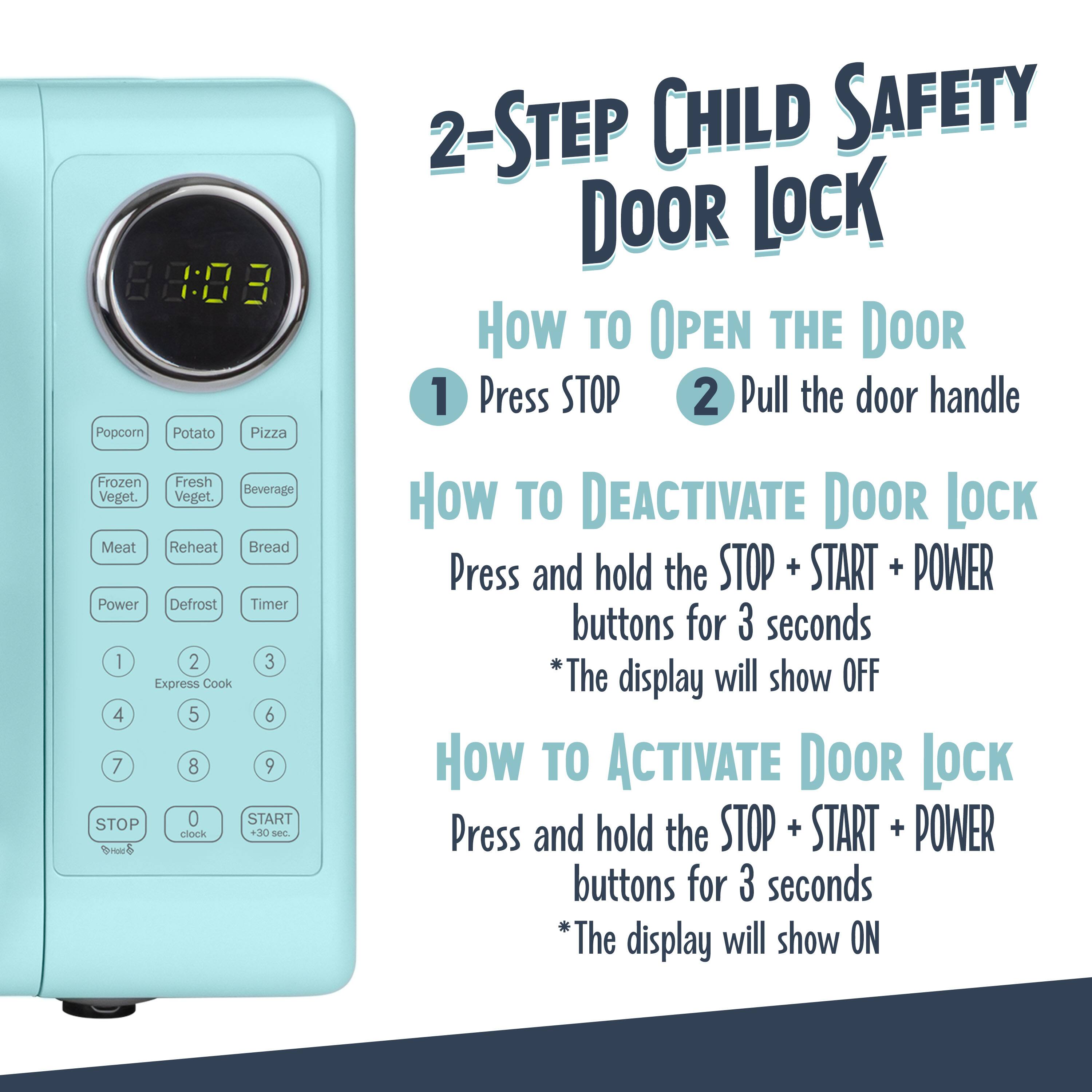 2-Step Child Safety Door Lock

How to Open the Door
1. Press STOP
2. Pull the door handle

How to Deactivate Door Lock
Press and hold the STOP + START + POWER buttons for 3 seconds
*The display will show OFF

How to Activate Door Lock
Press and hold the STOP + START + POWER buttons for 3 seconds
*The display will show ON

Popcorn Potato Pizza Frozen Fresh Beverage Veget. Veget. Meat Reheat Bread Power Defrost Timer 1 2 3 Express Cook 4 5 6 7 8 9 STOP 0 START clock +30 sec Bed 2-STEP CHILD SAFETY DOOR LOCK