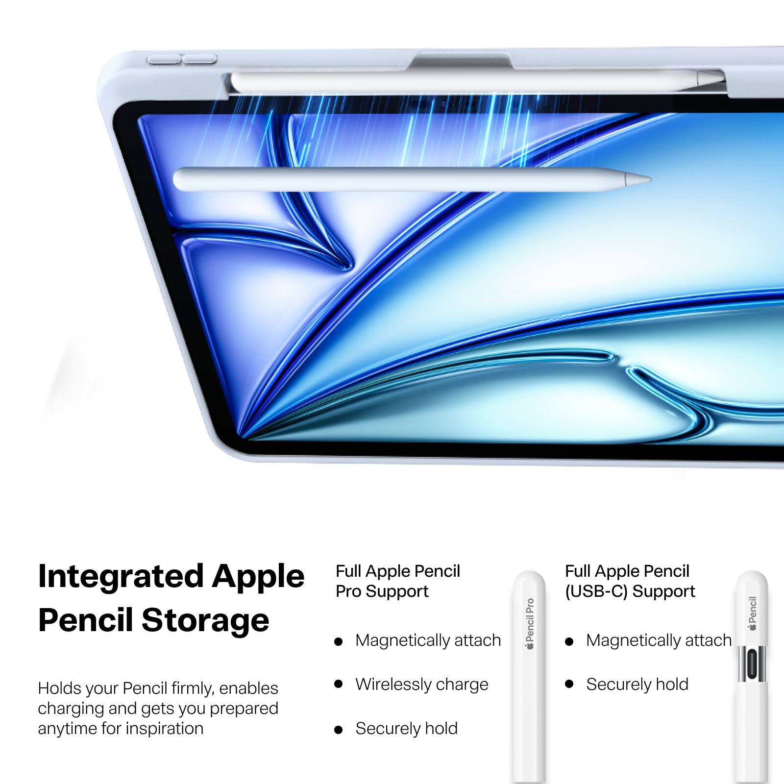 Integrated Apple Pencil Storage

Full Apple Pencil Pro Support
- Magnetically attach
- Wirelessly charge
- Securely hold

Full Apple Pencil (USB-C) Support
- Magnetically attach
- Securely hold

Holds your Pencil firmly, enables charging and gets you prepared anytime for inspiration