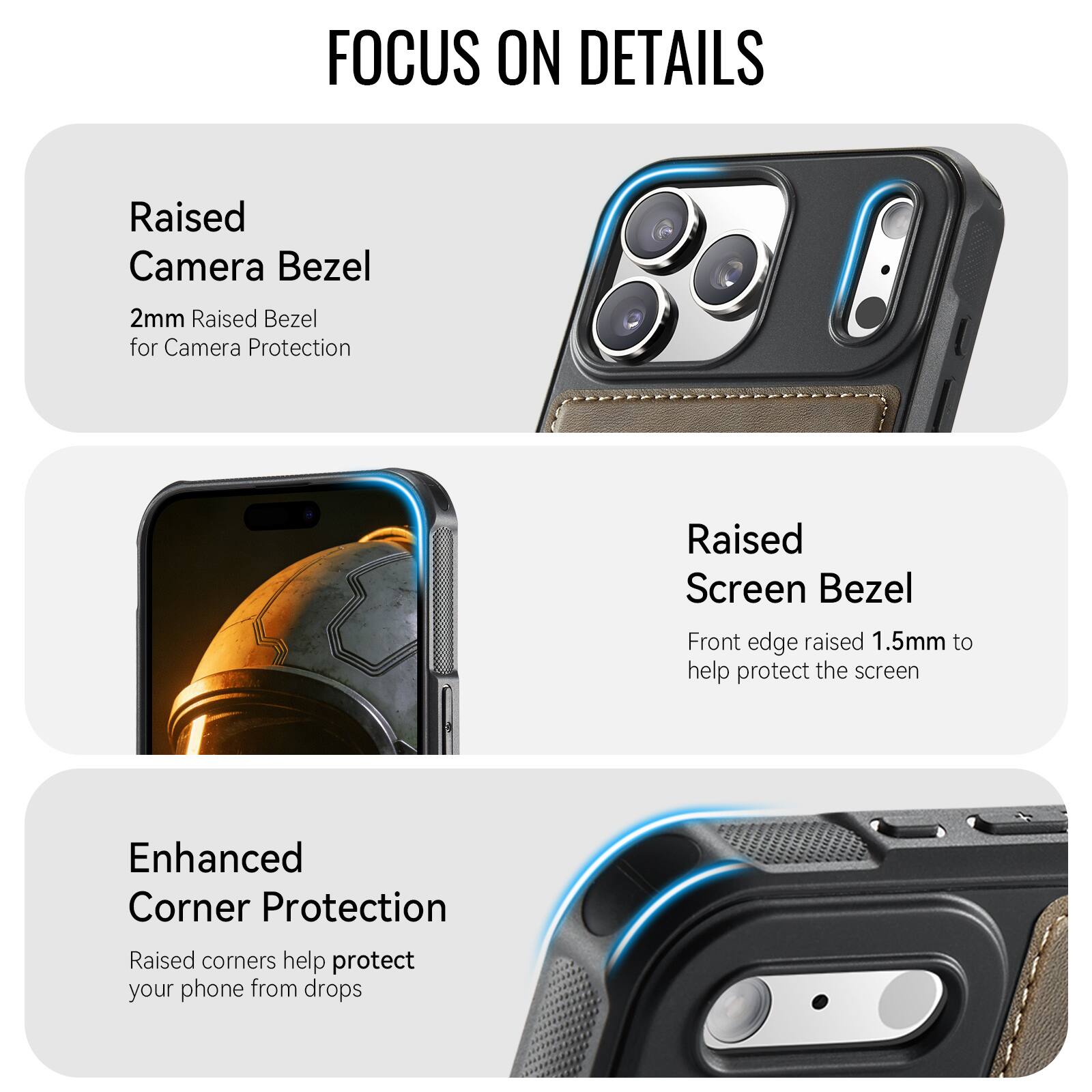 FOCUS ON DETAILS

Raised Camera Bezel
2mm Raised Bezel for Camera Protection

Raised Screen Bezel
Front edge raised 1.5mm to help protect the screen

Enhanced Corner Protection
Raised corners help protect your phone from drops