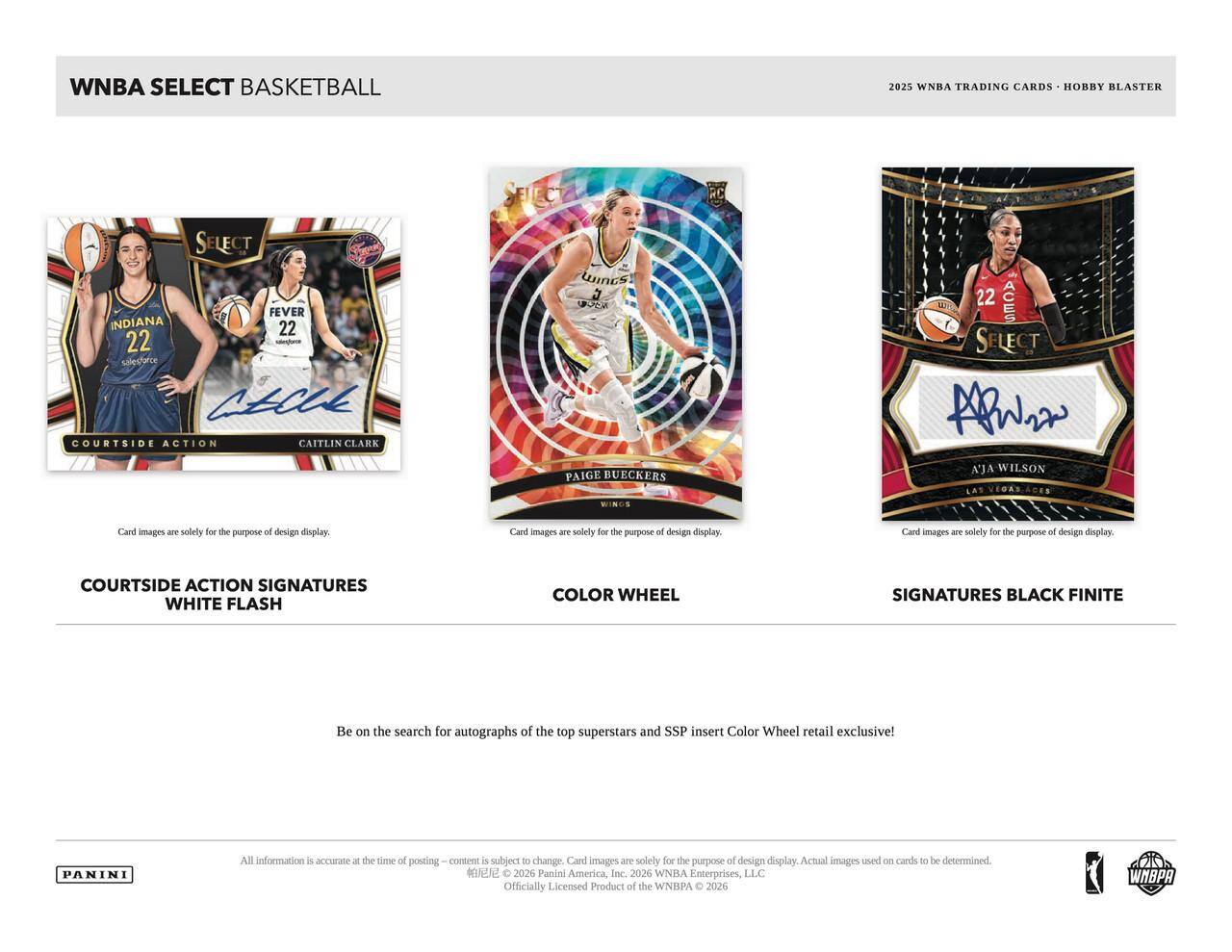 WNBA SELECT BASKETBALL 2025 WNBA TRADING CARDS HOBBY BLASTER Rc SELECT FEVER INDIANA 22 22 SELECTARCE ALCUE COURTSIDE ACTION CAITLIN CLARK WINCS J PAIGE BUECKERS 22 ACES SELECT AW KJA WILSON WINCS

Card images are solely for the purpose of design display. Card images are solely for the purpose of design display. Card images are solely for the purpose of design display. COURTSIDE ACTION SIGNATURES WHITE FLASH COLOR WHEEL SIGNATURES BLACK FINITE

Be on the search for autographs of the top superstars and SSP insert Color Wheel retail exclusive! PANINI

All information is accurate at the time of posting. Content is subject to change. Card images are solely for the purpose of design display. Actual images used on cards to be determined.

2026 Panini America, Inc. 2026 WNBA Enterprises, LLC Officially Licensed Product of the WNBA © 2026