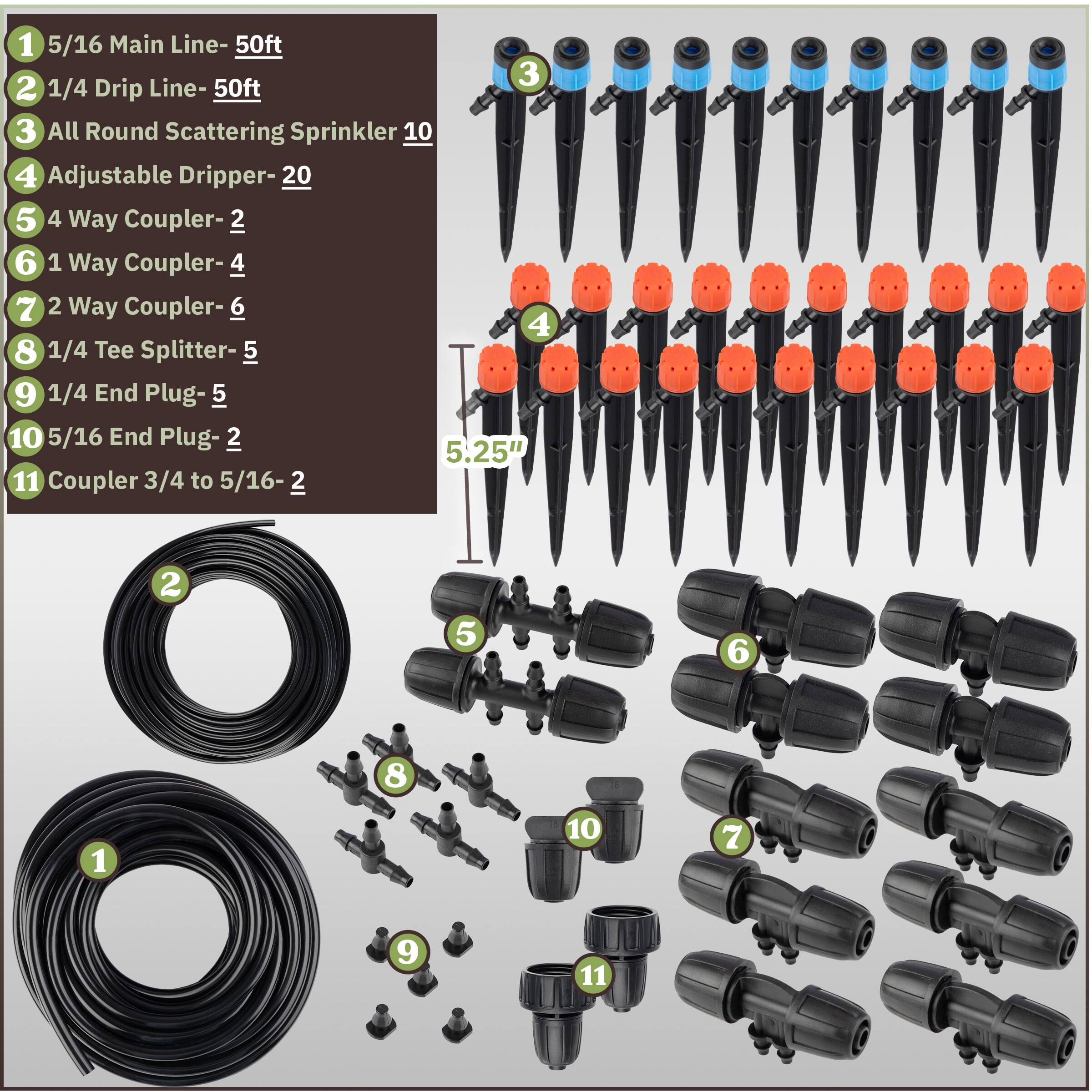 1. 5/16 Main Line - 50ft  
2. 1/4 Drip Line - 50ft  
3. All Round Scattering Sprinkler - 10  
4. Adjustable Dripper - 20  
5. 4 Way Coupler - 2  
6. 1 Way Coupler - 4  
7. 2 Way Coupler - 6  
8. 1/4 Tee Splitter - 5  
9. 1/4 End Plug - 5  
10. 5/16 End Plug - 2  
11. Coupler 3/4 to 5/16 - 2  

5.25"