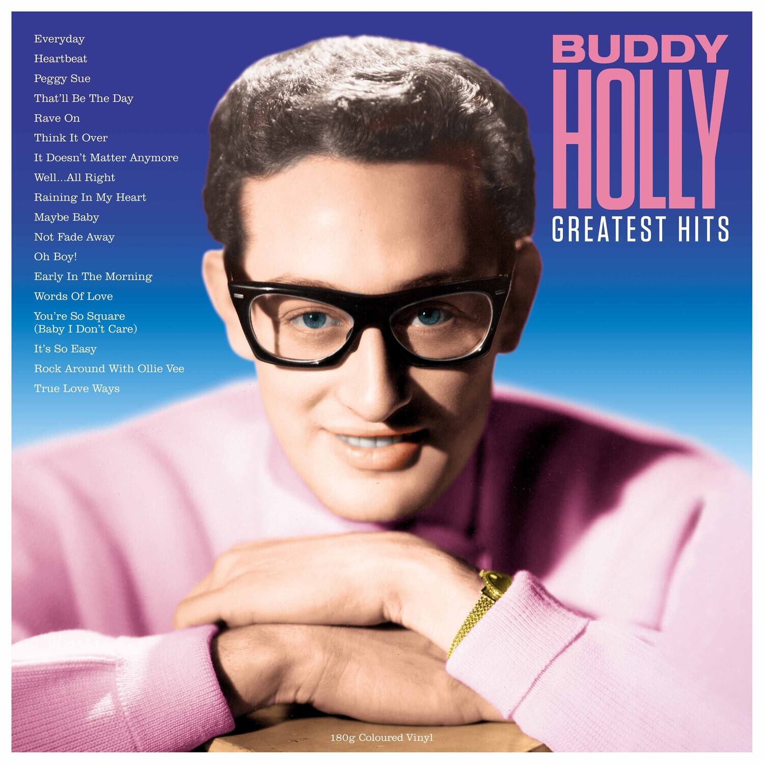 BUDDY HOLLY  
GREATEST HITS  

Everyday  
Heartbeat  
Peggy Sue  
That'll Be The Day  
Rave On  
Think It Over  
It Doesn't Matter Anymore  
Well... All Right  
Raining In My Heart  
Maybe Baby  
Not Fade Away  
Oh Boy!  
Early In The Morning  
Words Of Love  
You're So Square (Baby I Don't Care)  
It's So Easy  
Rock Around With Ollie Vee  
True Love Ways  

180g Coloured Vinyl