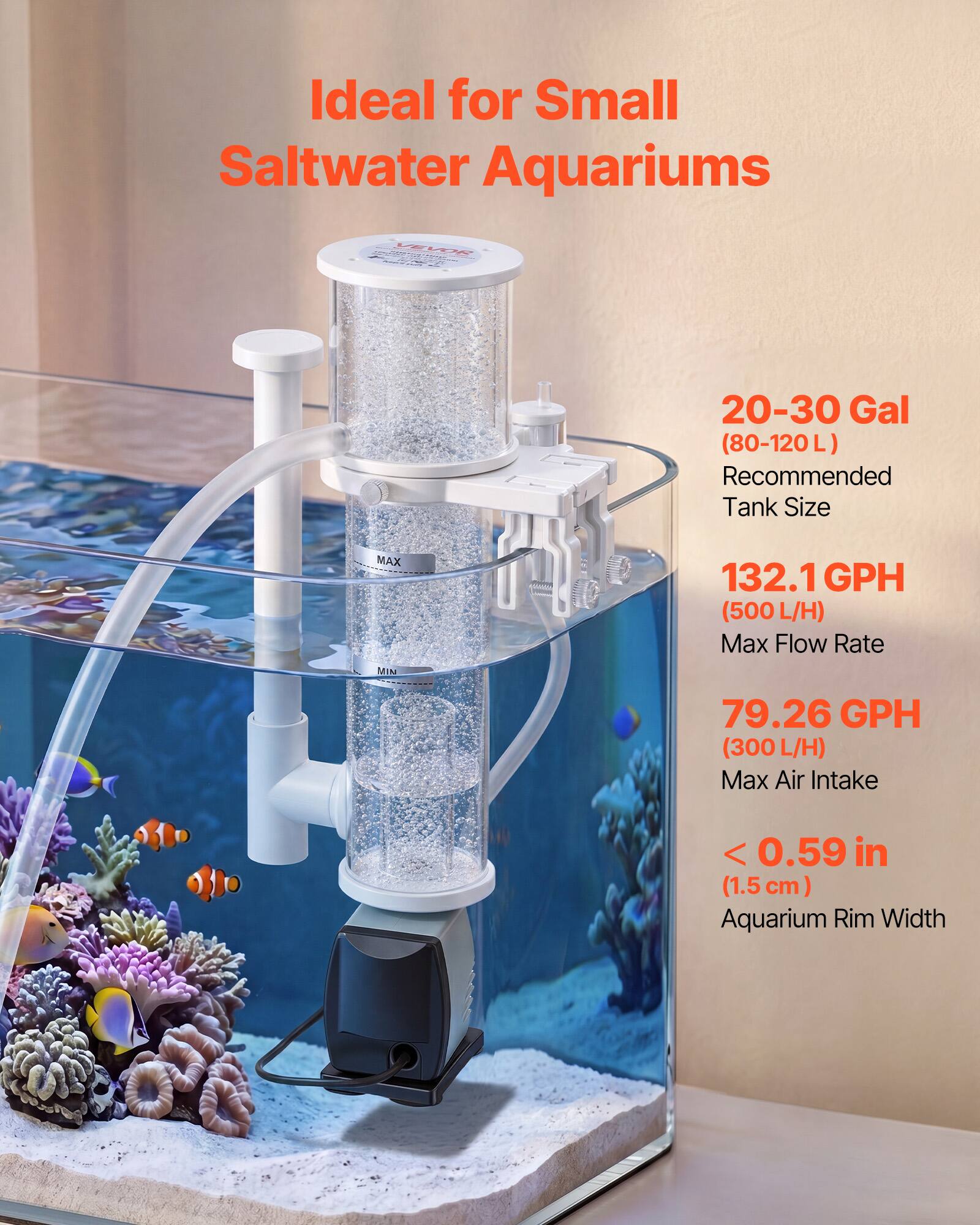 Ideal for Small Saltwater Aquariums

PEL LEW 20-30 Gal (80-120L) Recommended Tank Size

MAX MI 132.1 GPH (500L L/H) Max Flow Rate

79.26 GPH (300 L/H) Max Air Intake

< 0.59 in (1.5cm) Aquarium Rim Width