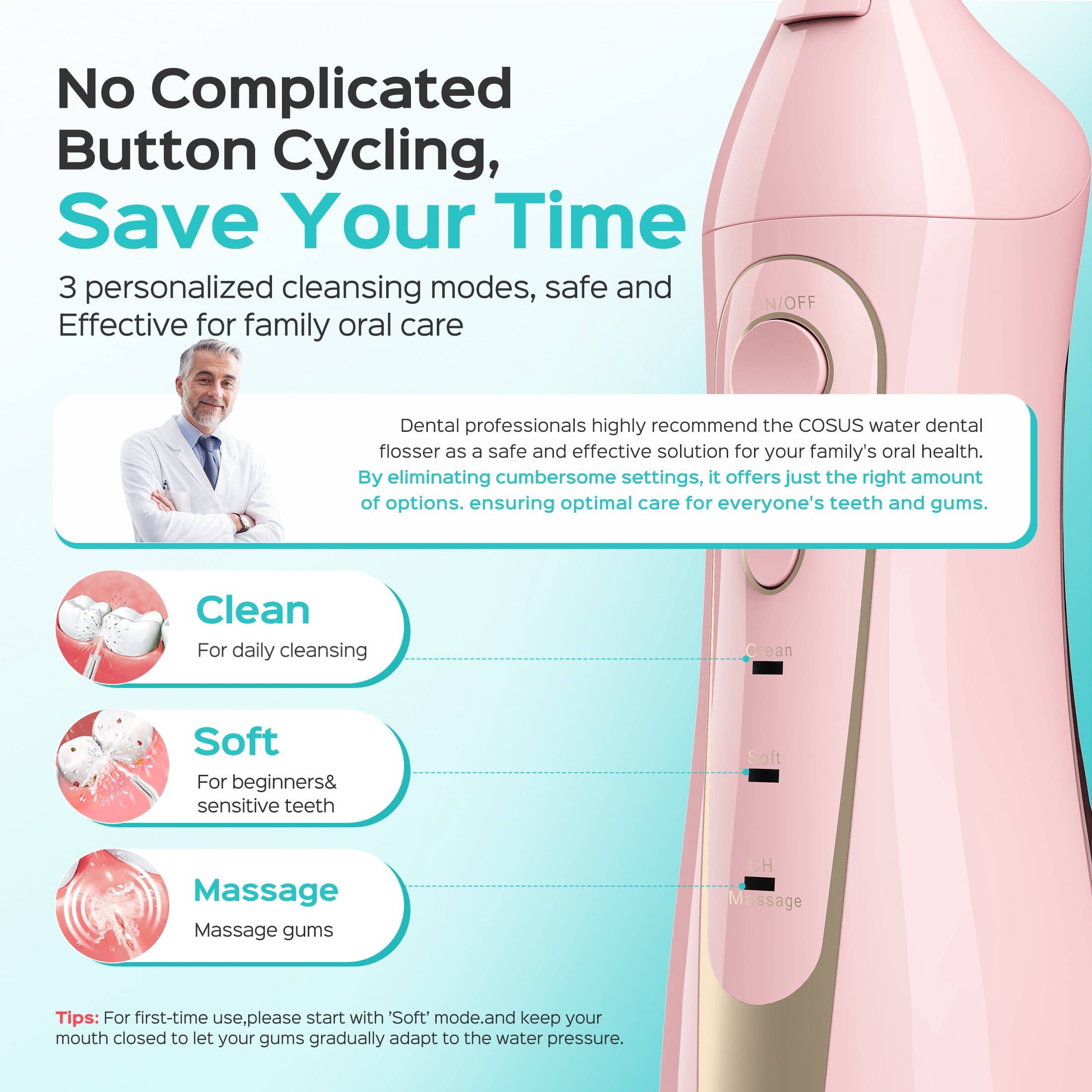 No Complicated Button Cycling, Save Your Time

3 personalized cleansing modes, safe and Effective for family oral care

Dental professionals highly recommend the COSUS water dental flosser as a safe and effective solution for your family's oral health. By eliminating cumbersome settings, it offers just the right amount of options, ensuring optimal care for everyone's teeth and gums.

Clean
For daily cleansing

Soft
For beginners & sensitive teeth

Massage
Massage gums

Tips: For first-time use, please start with 'Soft' mode and keep your mouth closed to let your gums gradually adapt to the water pressure.