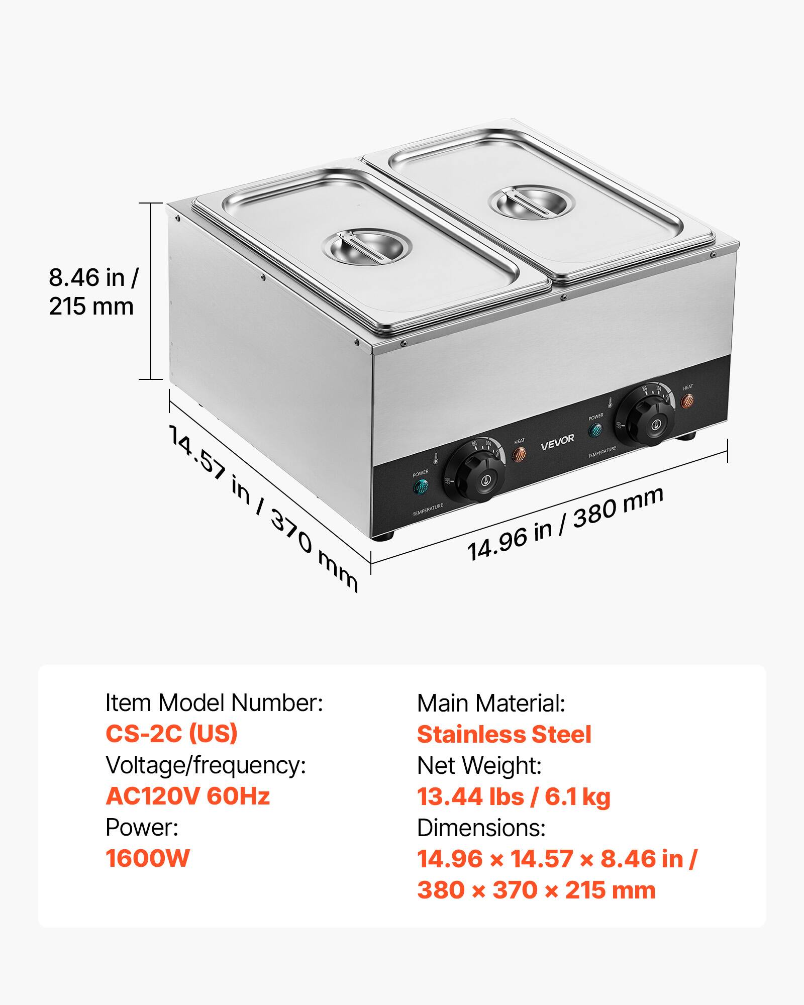 8.46 in / 215 mm  
14.57 in / 370 mm  
PORCH VEVOR money POWER TEMPERATURE 380 mm in / 14.96  
Item Model Number: CS-2C (US)  
Voltage/frequency: AC120V 60Hz  
Power: 1600W  
Main Material: Stainless Steel  
Net Weight: 13.44 lbs / 6.1 kg  
Dimensions: 14.96 x 14.57 x 8.46 in / 380 x 370 x 215 mm