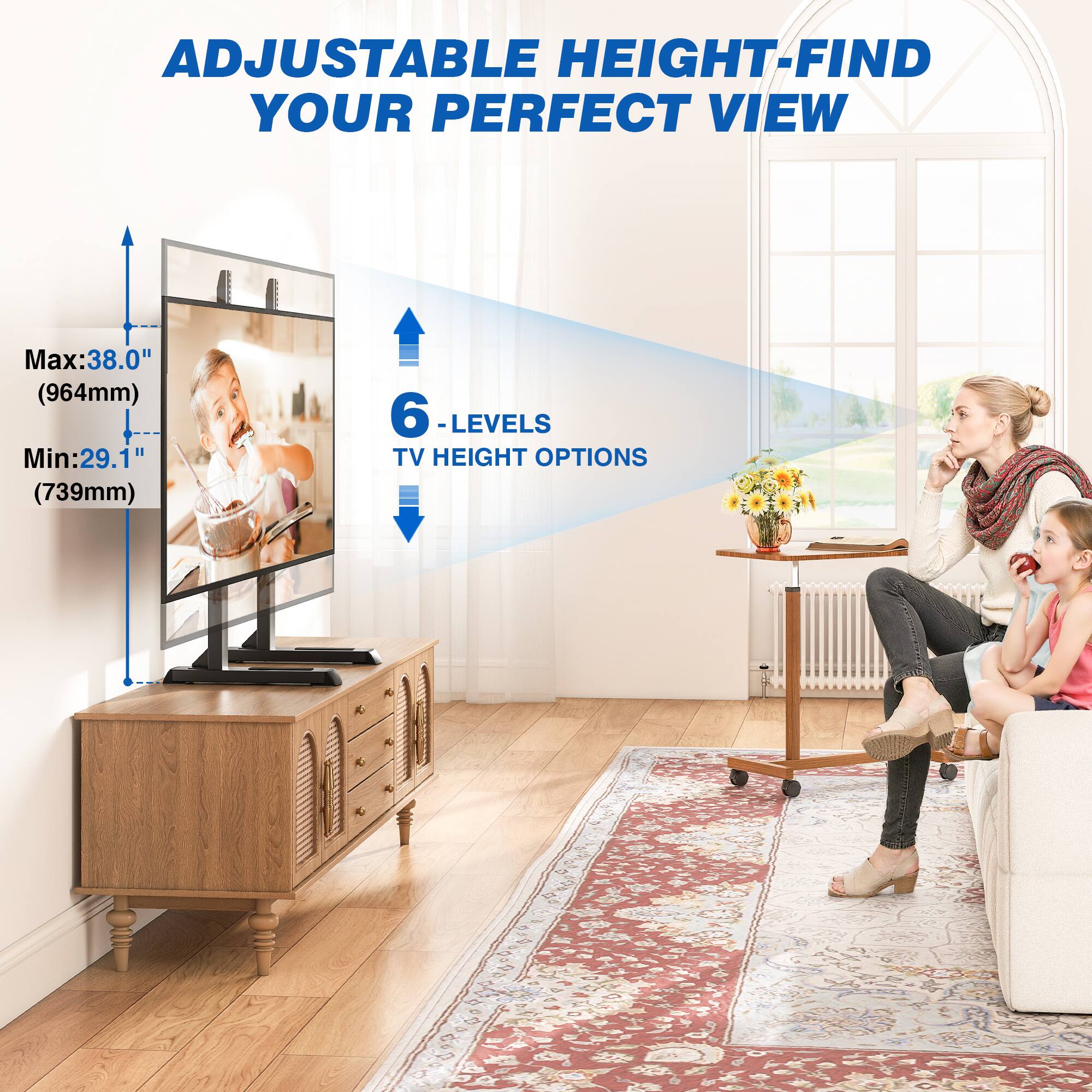 ADJUSTABLE HEIGHT-FIND YOUR PERFECT VIEW

Max: 38.0" (964mm)  
Min: 29.1" (739mm)  

6 LEVELS TV HEIGHT OPTIONS