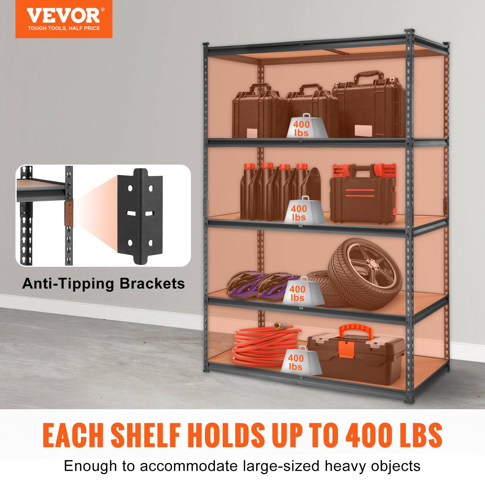 VEVOR TOUGH TOOLS. HALF PRICE

Anti-Tipping Brackets

400 lbs

EACH SHELF HOLDS UP TO 400 LBS

Enough to accommodate large-sized heavy objects
