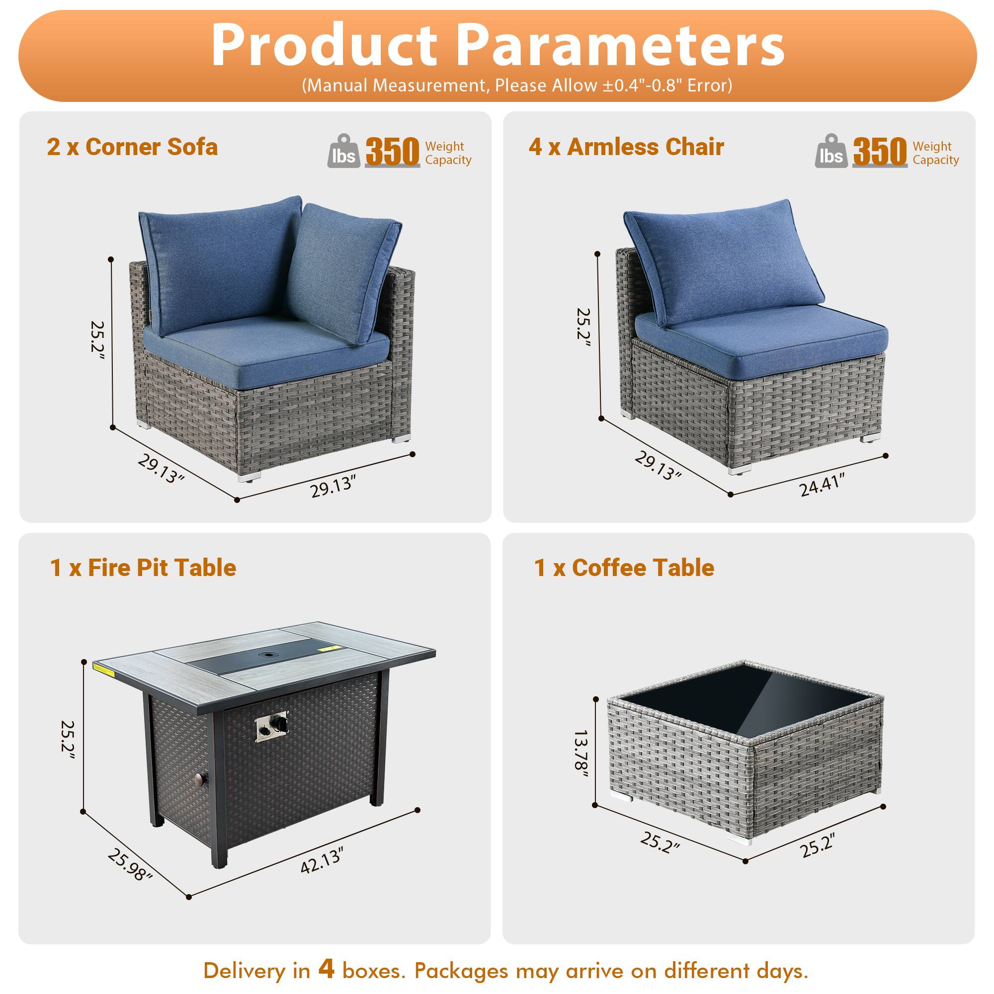 Product Parameters (Manual Measurement, Please Allow 0.4"-0.8" Error)

- 2 x Corner Sofa
  - Weight: 350 lbs
  - Capacity: 350 lbs
  - Dimensions: 25.2" x 25.2" x 29.13" x 29.13"

- 4 x Armless Chair
  - Weight: 350 lbs
  - Capacity: 350 lbs
  - Dimensions: 25.2" x 25.2" x 29.13" x 24.41"

- 1 x Fire Pit Table
  - Dimensions: 25.2" x 25.98" x 42.13"

- 1 x Coffee Table
  - Dimensions: 25.2" x 25.2" x 13.78"

Delivery in 4 boxes. Packages may arrive on different days.
