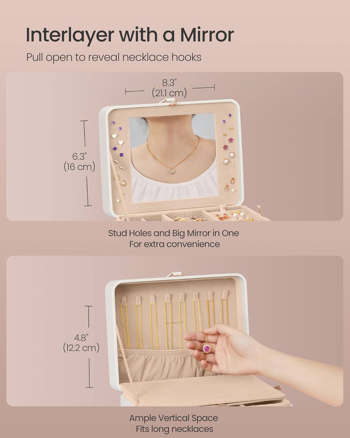 Interlayer with a Mirror

Pull open to reveal necklace hooks

8.3" (21.1 cm)

6.3" (16 cm)

Stud Holes and Big Mirror in One For extra convenience

4.8" (12.2 cm)

Ample Vertical Space Fits long necklaces