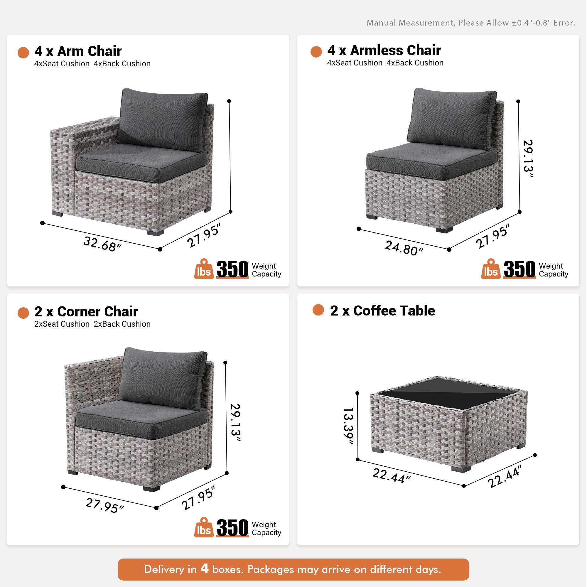 Manual Measurement, Please Allow 0.4"-0.8" Error.

4 x Arm Chair  
4xSeat Cushion  
4xBack Cushion  

4 x Armless Chair  
4xSeat Cushion  
4xBack Cushion  

29.13"  
32.68"  
27.95"  
27"  
350 Weight lbs Capacity  

24.80"  
27.95"  
350 Weight lbs Capacity  

2 x Corner Chair  
2xSeat Cushion  
2xBack Cushion  

2 x Coffee Table  
27.95"  
29.13"  
27.95"  
350 Weight lbs Capacity  

13.39"  
22.44"  
22.44"  

Delivery in 4 boxes. Packages may arrive on different days.
