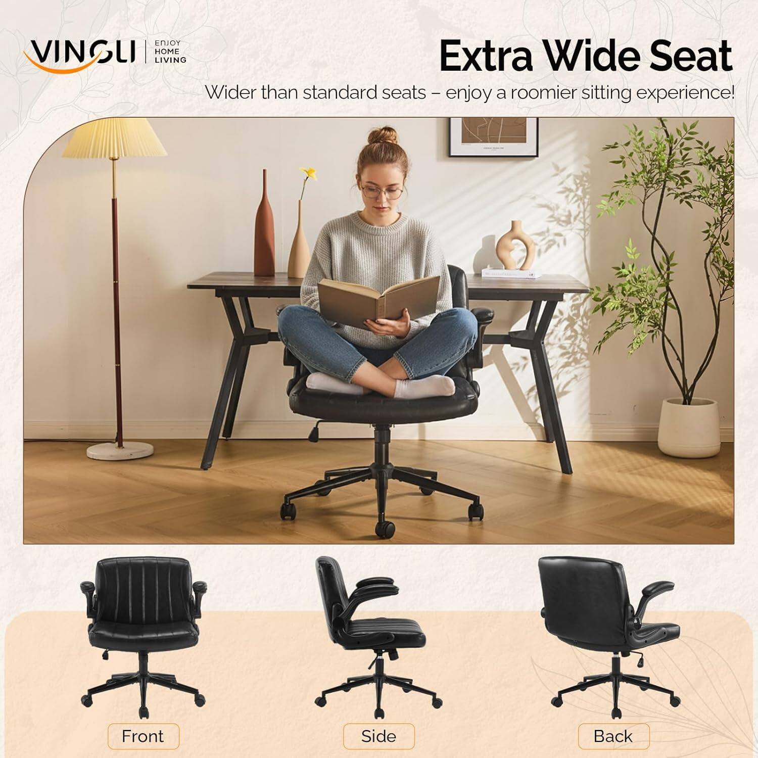ENJOY VINGLI HOME LIVING

Extra Wide Seat
Wider than standard seats - enjoy a roomier sitting experience!

Front Side Back