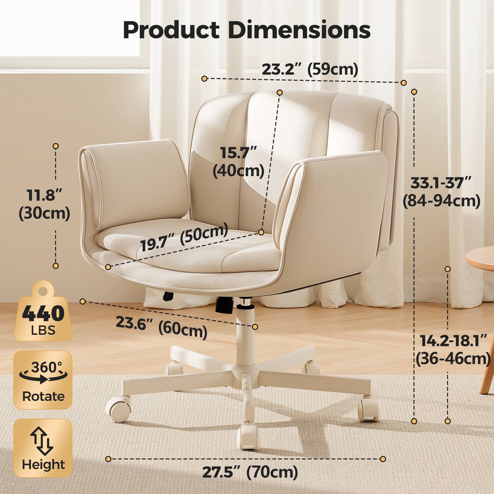 Product Dimensions  
- Width: 23.2" (59cm)  
- Depth: 11.8" (30cm)  
- Height: 15.7" (40cm)  
- Seat Height: 19.7" (50cm)  
- Back Height: 33.1-37" (84-94cm)  
- Seat Width: 23.6" (60cm)  
- Seat Depth: 14.2-18.1" (36-46cm)  
- Rotate Height: 27.5" (70cm)  

Weight Capacity: 440 LBS  
360° Rotation