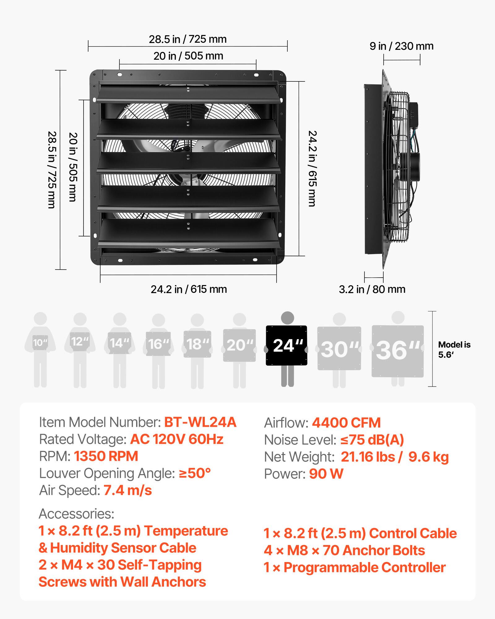 28.5 in / 725 mm  
20 in / 505 mm  
9 in / 230 mm  
24.2 in / 615 mm  
3.2 in / 80 mm  

10" 12" 14" 16" 18" 20" 24" 30" 36"  
Model is 5.6'  

Item Model Number: BT-WL24A  
Rated Voltage: AC 120V 60Hz  
RPM: 1350 RPM  
Louver Opening Angle: ≥50°  
Air Speed: 7.4 m/s  

Airflow: 4400 CFM  
Noise Level: ≤75 dB(A)  
Net Weight: 21.16 lbs / 9.6 kg  
Power: 90 W  

Accessories:  
1 x 8.2 ft (2.5 m) Temperature & Humidity Sensor Cable  
2 x M4 x 30 Self-Tapping Screws with Wall Anchors  
1 x 8.2 ft (2.5 m) Control Cable  
4