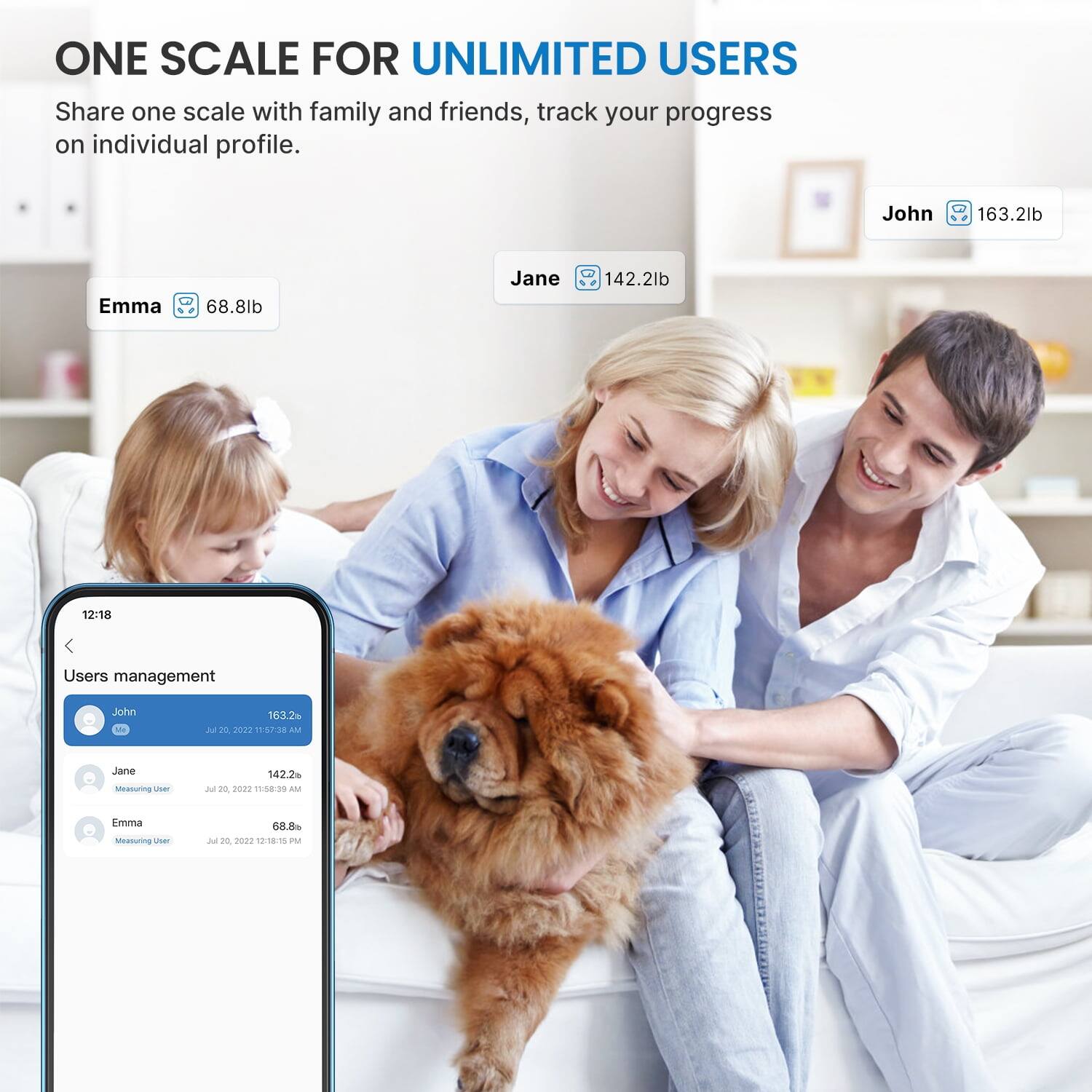 ONE SCALE FOR UNLIMITED USERS  
Share one scale with family and friends, track your progress on individual profile.

John  
163.2lb

Emma  
68.8lb

Jane  
142.2lb

12:18

Users management  
John  
163.2 Jul 20 2022 11:57:38 AM

Jane  
Measuring User  
142.2 Jul 20 2022 11:58:39 AM

Emma  
Measuring User  
68.8 Jul 20, 2022 12:18:15 PM