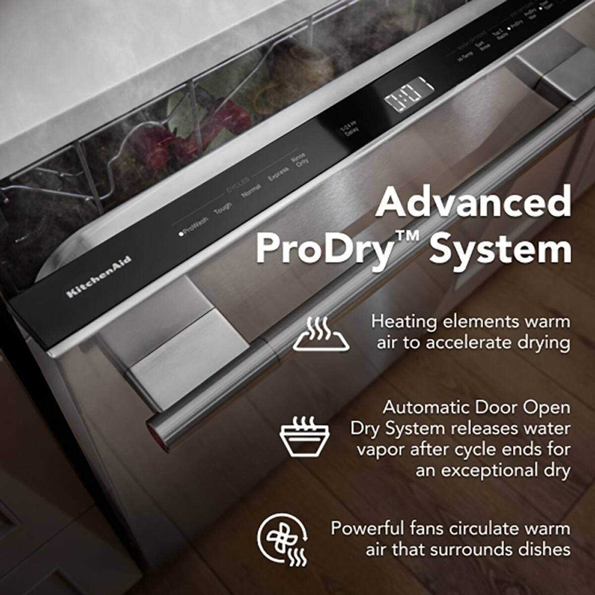 KitchenAid O SOW belas Reoe Orty Express CYCLES Normal Tough Advanced ProWash™ ProDry System

- Heating elements warm air to accelerate drying
- Automatic Door Open Dry System releases water vapor after cycle ends for an exceptional dry
- Powerful fans circulate warm air that surrounds dishes