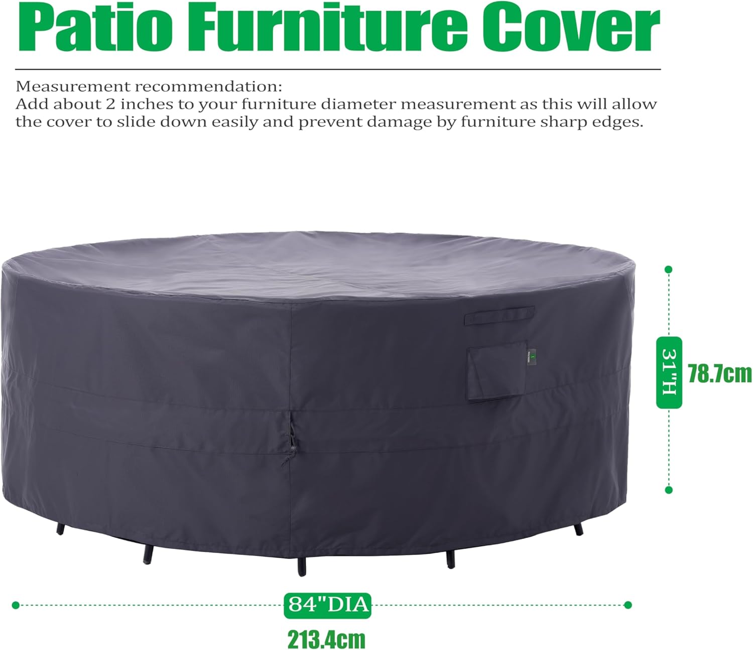 Patio Furniture Cover

Measurement recommendation:
Add about 2 inches to your furniture diameter measurement as this will allow the cover to slide down easily and prevent damage by furniture sharp edges.

31"H 78.7cm  
84"DIA 213.4cm