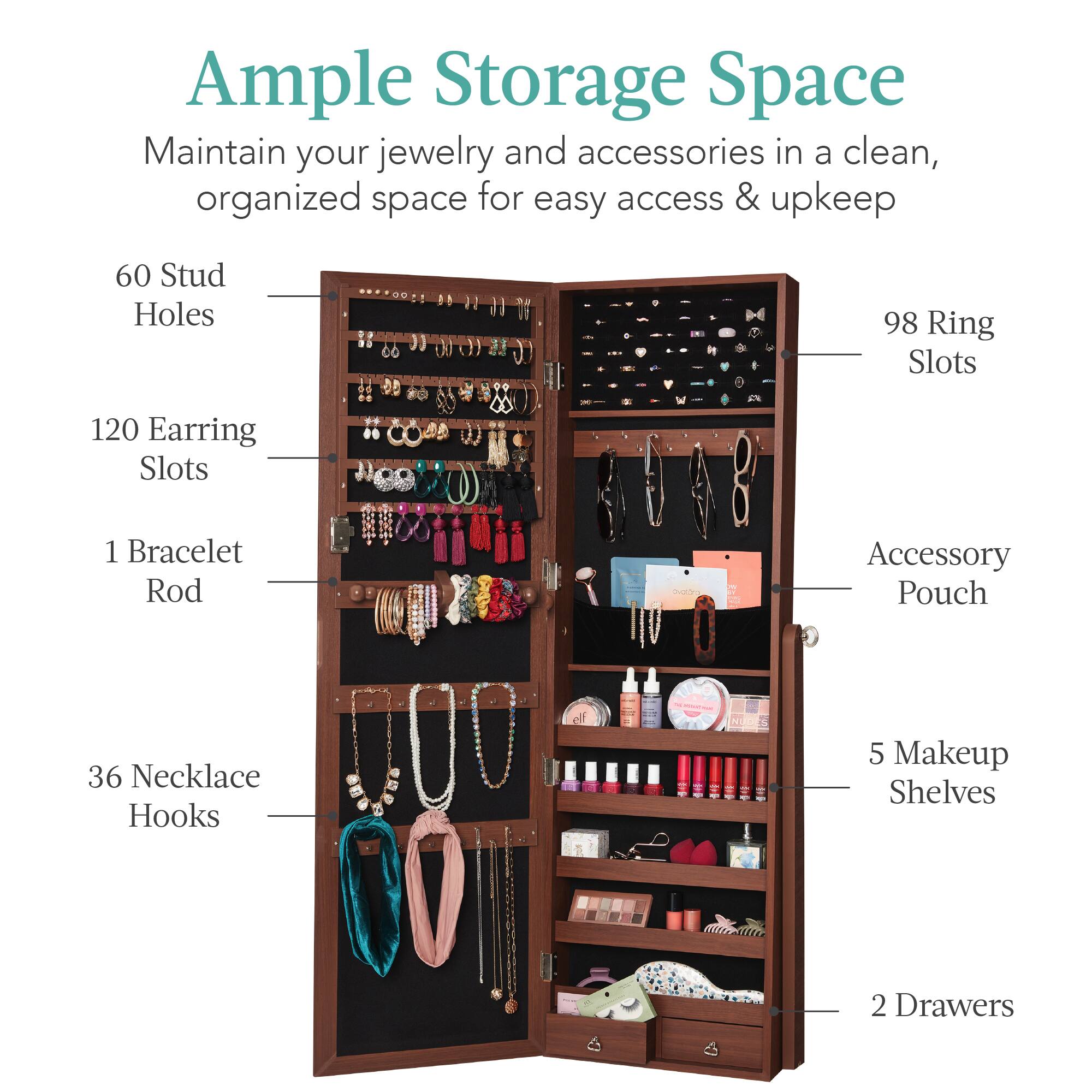 Ample Storage Space

Maintain your jewelry and accessories in a clean, organized space for easy access & upkeep.

- 60 Stud Holes
- 98 Ring Slots
- 120 Earring Slots
- 1 Bracelet Rod
- Accessory Pouch
- 36 Necklace Hooks
- 5 Makeup Shelves
- 2 Drawers