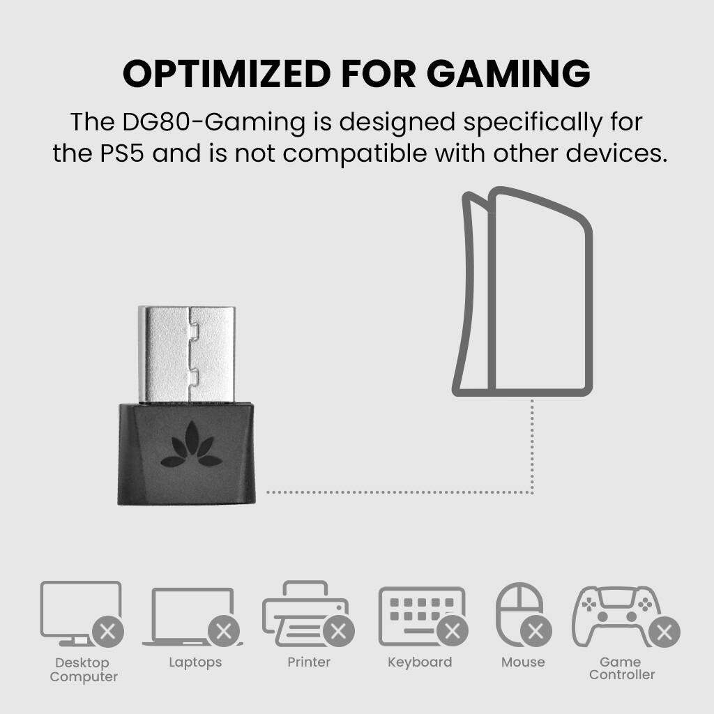 **OPTIMIZED FOR GAMING**

The DG80-Gaming is designed specifically for the PS5 and is not compatible with other devices.

- Desktop Computer
- Laptops
- Printer
- Keyboard
- Mouse
- Game Controller