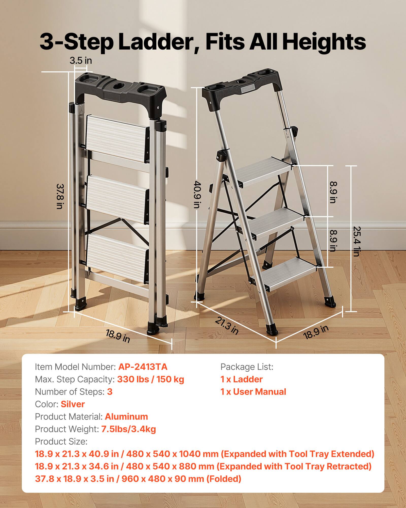 3-Step Ladder, Fits All Heights

3.5 in  
37.8 in  
40.9 in  
8.9 in  
8.9 in  
25.4 in  
1 in  
18.9 in  
21.3 in  
18.9 in  

Item Model Number: AP-2413  
Package List:  
1 x Ladder  
1 x User Manual  

Max. Step Capacity: 330 lbs / 150 kg  
Number of Steps: 3  
Color: Silver  
Product Material: Aluminum  
Product Weight: 7.5 lbs / 3.4 kg  

Product Size:  
18.9 x 21.3 x 40.9 in / 480 x 540 x 1040 mm (Expanded with Tool Tray Extended)  
18.9 x 21.3 x 34.6 in / 480 x 540 x 880 mm (Expanded with Tool Tray Retracted)  
37.8 x 18.9 x 3.5 in / 960 x 480 x 90