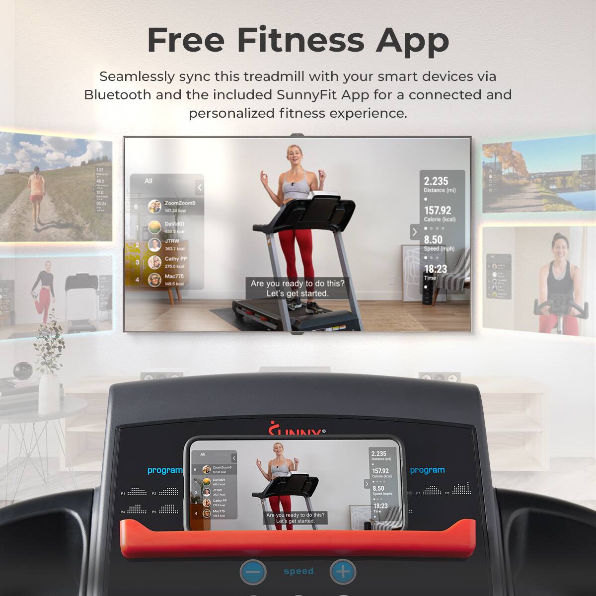 Free Fitness App
Seamlessly sync this treadmill with your smart devices via Bluetooth and the included SunnyFit App for a connected and personalized fitness experience.

8 M1 E - 0 6 - 3
All
Zoomooms
0.34
DaV-aon
WHTL mL
Cathy PP
en8 M M775 1B LOE
Are you ready to do this? Let's get started.
2.235 Distance (ml)
157.92 Calorie (kcal)
8.50 Speed (ph 18:23 Time
JNINIV Al
2.235
- - .. program
- - - - - - - i - - 157.92 Latrra - 8.50 - - program - - .. - - - - - - - - Aae a neady - do DusT LAE'S started 13:23 Sane - speed