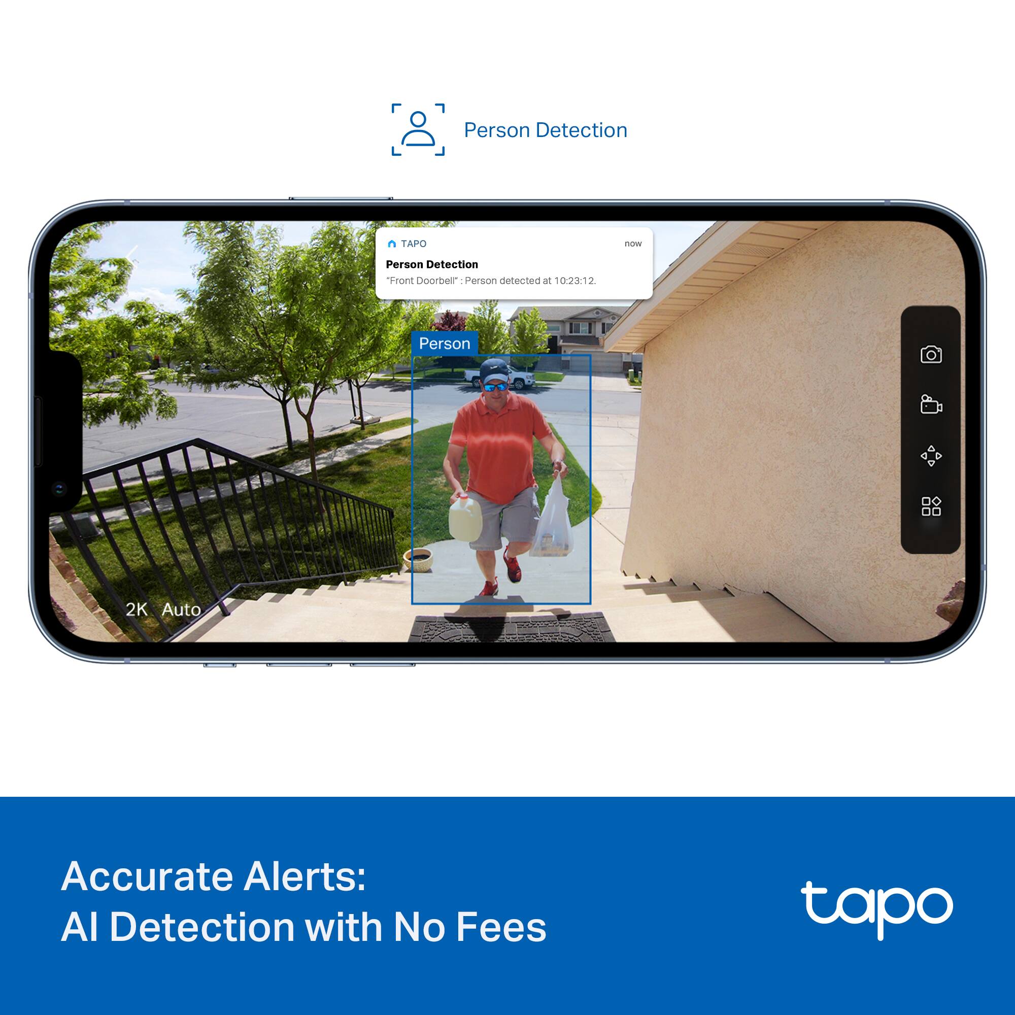 Person Detection  
Front Doorbell: Person detected at 10:23:12  

Accurate Alerts:  
AI Detection with No Fees  

TAPO  
Person Detection  
"Front Doorbell": Person detected at 10:23:12  

2K Auto