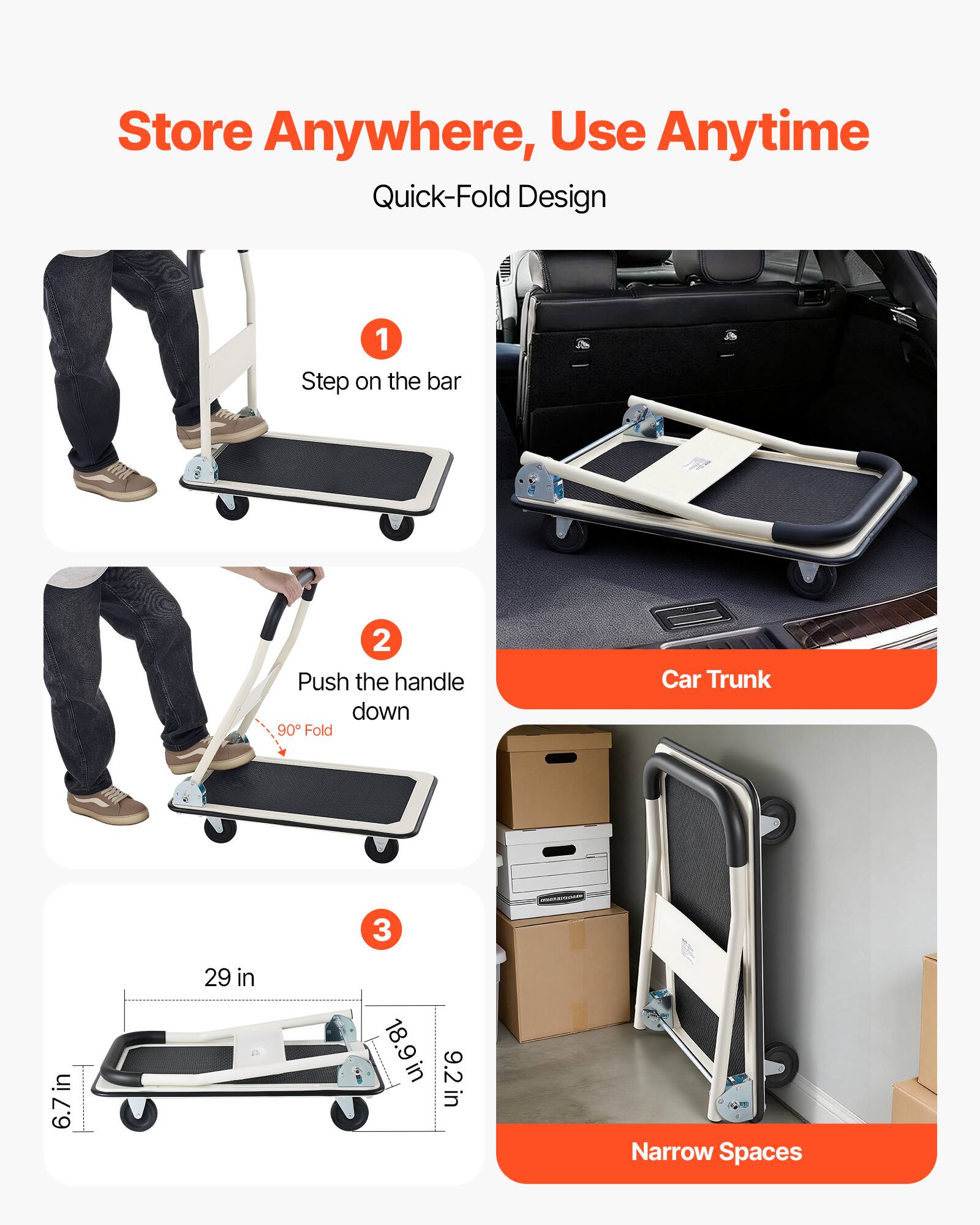 Store Anywhere, Use Anytime  
Quick-Fold Design  

1. Step on the bar  
2. Push the handle down  
3. 90° Fold  

Car Trunk  

Narrow Spaces  

Dimensions:  
- 6.7 in  
- 29 in  
- 18.9 in  
- 9.2 in