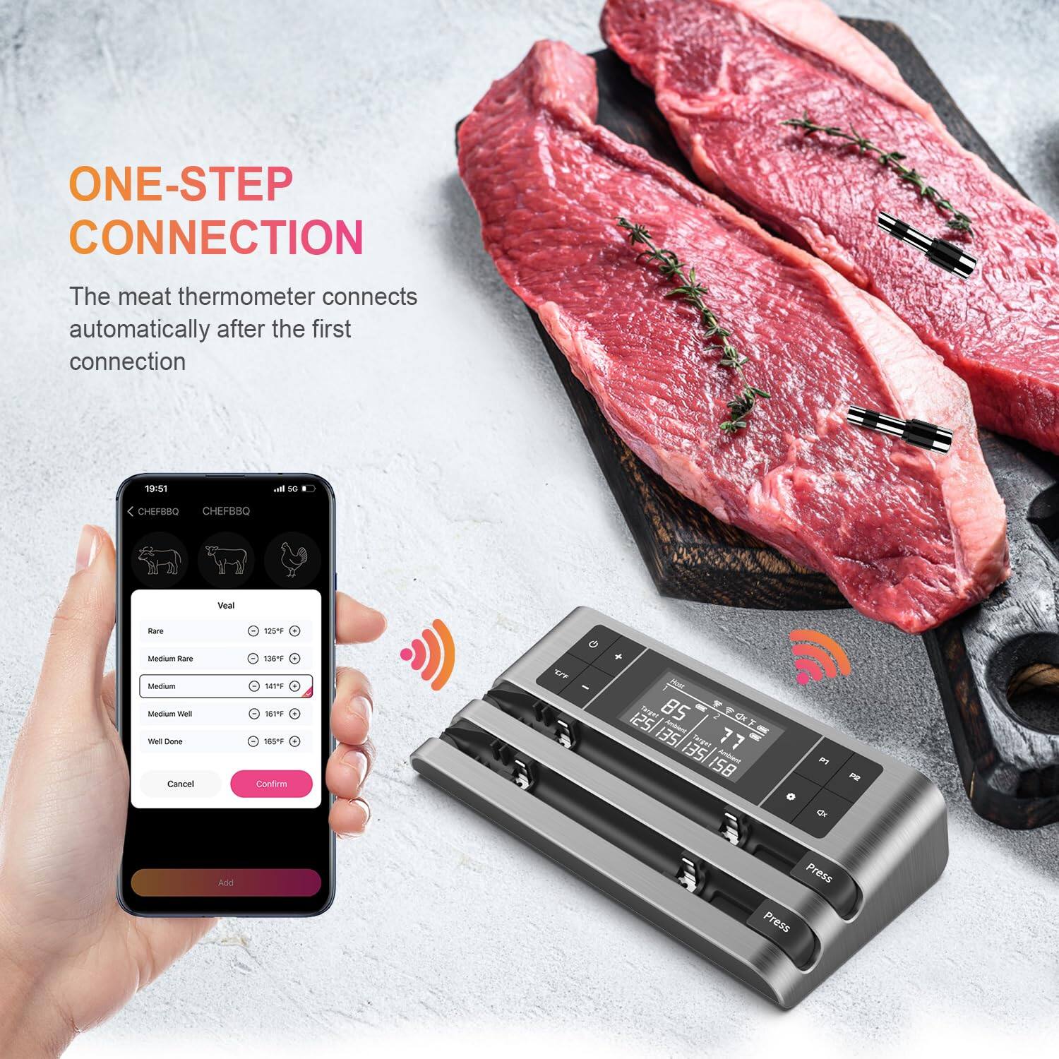 ONE-STEP CONNECTION

The meat thermometer connects automatically after the first connection

19:51
5G

CHEFBOQ CHEFBOQ

Veal
Rare 125°F
Medium Rare 135°F
Medium 145°F
Medium Well 155°F
Well Done 165°F

Cancel Confirm

85°F
125/135/155/158

Press