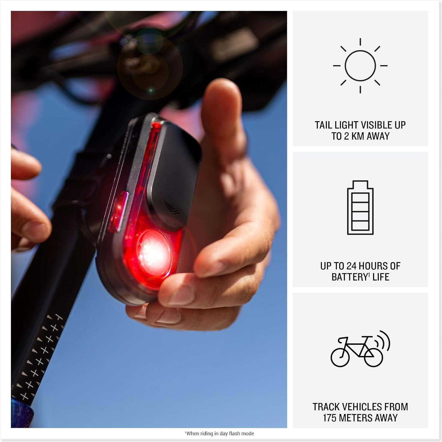 - TAIL LIGHT VISIBLE UP TO 2 KM AWAY
- UP TO 24 HOURS OF BATTERY LIFE
- TRACK VEHICLES FROM 175 METERS AWAY

*When riding in day flash mode