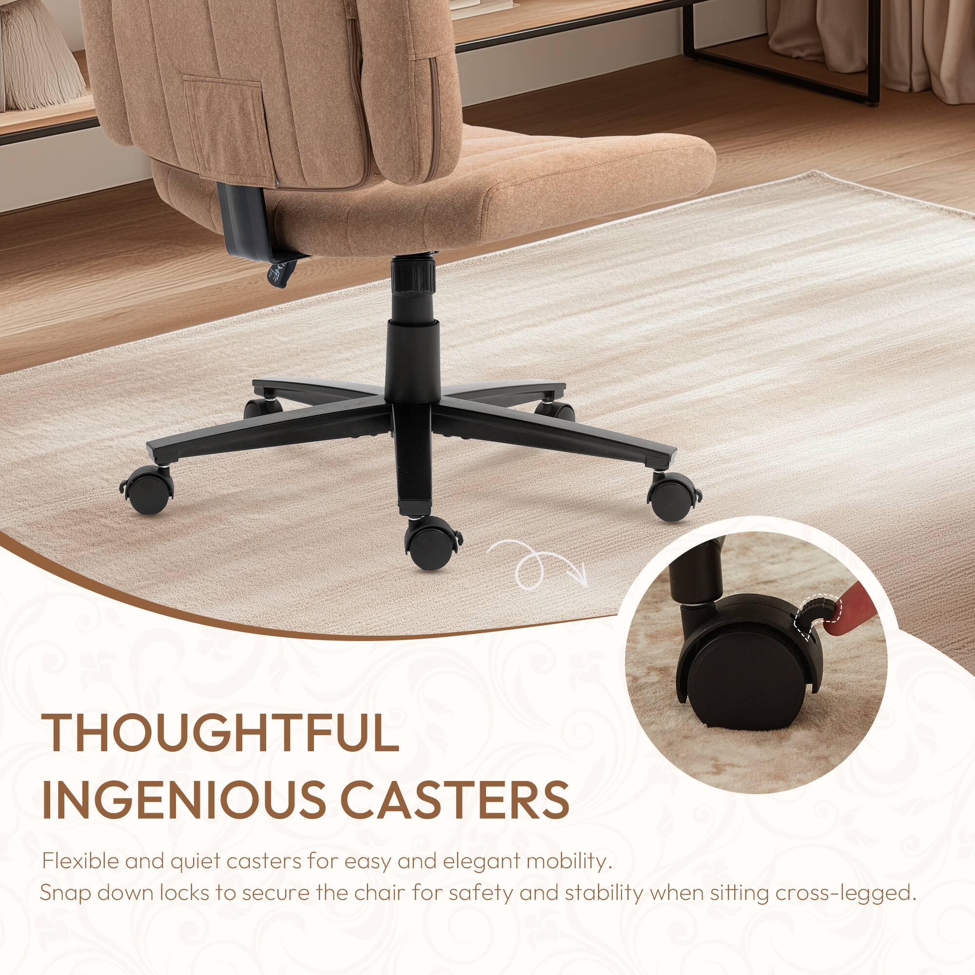 THOUGHTFUL INGENIOUS CASTERS

Flexible and quiet casters for easy and elegant mobility. Snap down locks to secure the chair for safety and stability when sitting cross-legged.