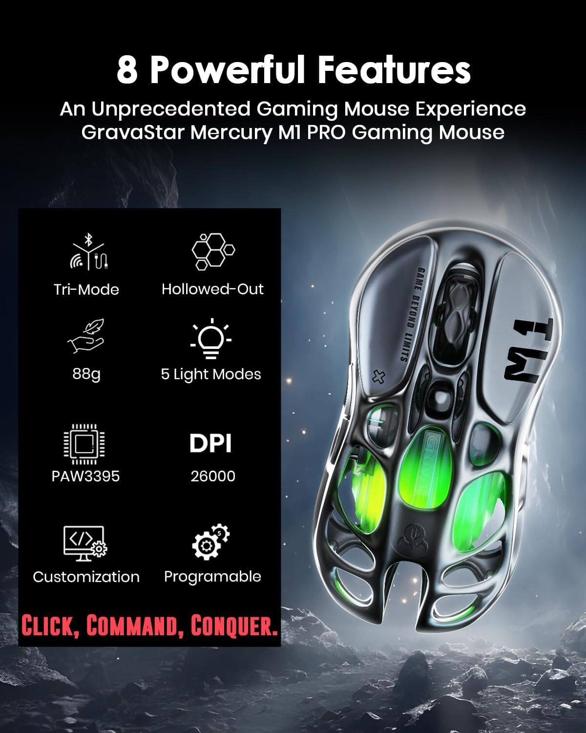 8 Powerful Features  
An Unprecedented Gaming Mouse Experience  
GrayaStar Mercury M1 PRO Gaming Mouse  

- Tri-Mode  
- Hollowed-Out  
- 88g  
- 5 Light Modes  
- PAW3395  
- DPI 26000  
- Customization  
- Programable  

CLICK, COMMAND, CONQUER.