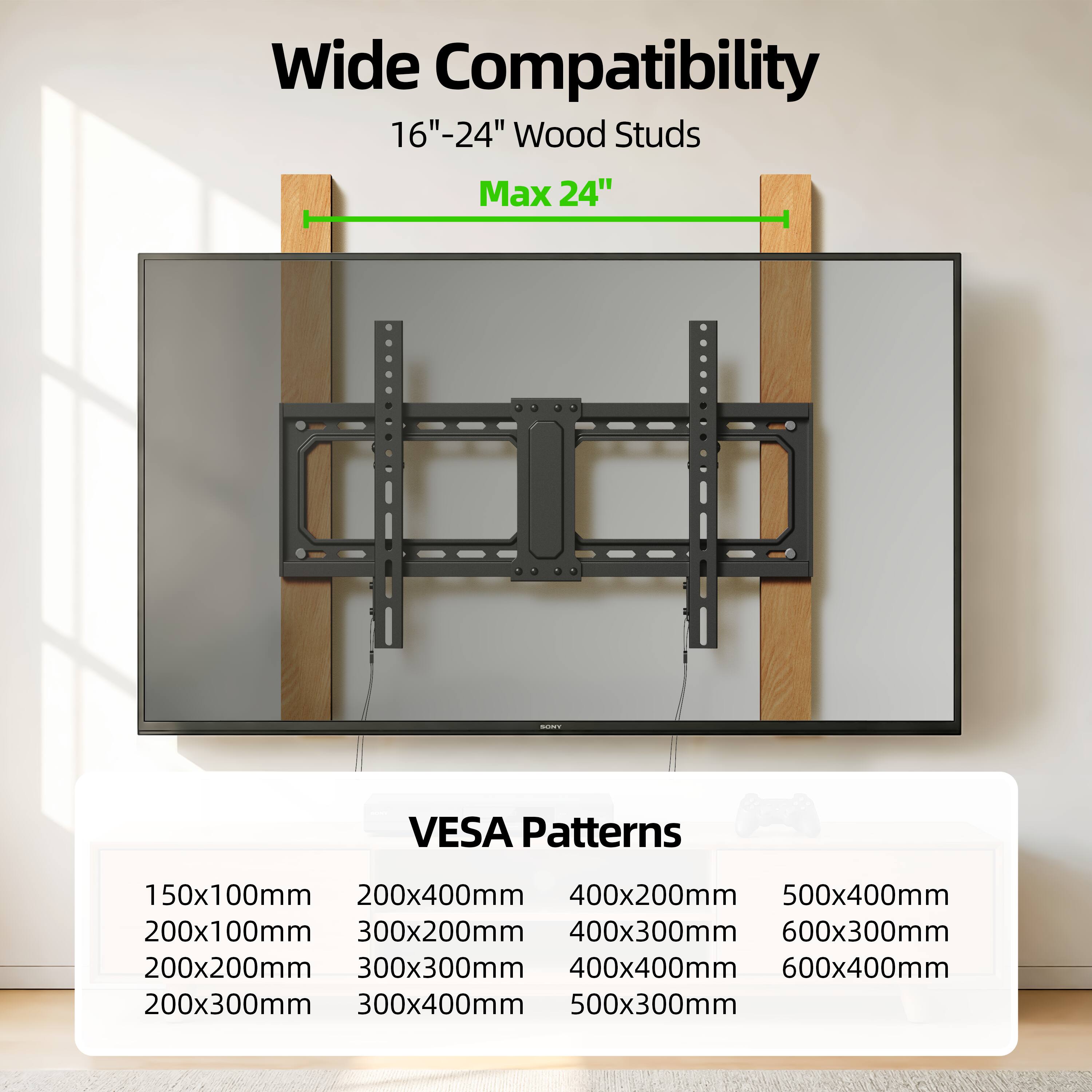 Wide Compatibility  
16"-24" Wood Studs  
Max 24"  

i VESA Patterns  
150x100mm  
200x400mm  
400x200mm  
500x400mm  
200x100mm  
300x200mm  
400x300mm  
600x300mm  
200x200mm  
300x300mm  
400x400mm  
600x400mm  
200x300mm  
300x400mm  
500x300mm