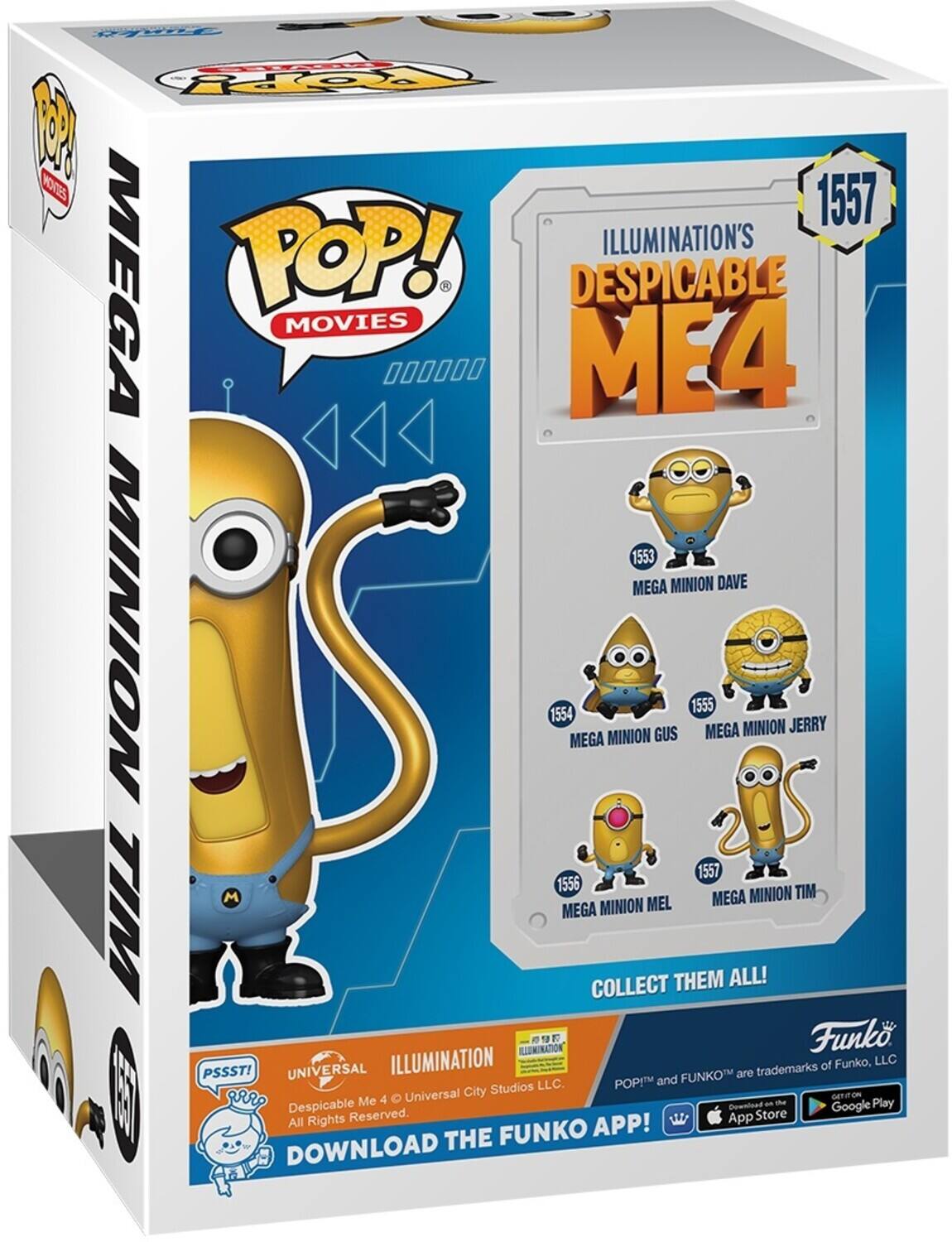 PpY W KOTE 1557 POP! ILLUMINATION'S MEGA DESPICABLE ME4 MOVIES 000000 ME4 1 1553 MEGA MINION DAVE 1554 MEGA MINION GUS 1555 MEGA MINION JERRY 1556 MEGA MINION MEL 1557 MEGA MINION TIM COLLECT THEM ALL! ILLUMINATION Funko. PSSST! UNIVERSAL ILLUMINATION FUNKO are trademarks of Funko, LLC. POP! and City Studios E | rP Me 4 Universal the G Play Despicable Download an Google Reserved. App Store All Rights APP! THE FUNKO DOWNLOAD
