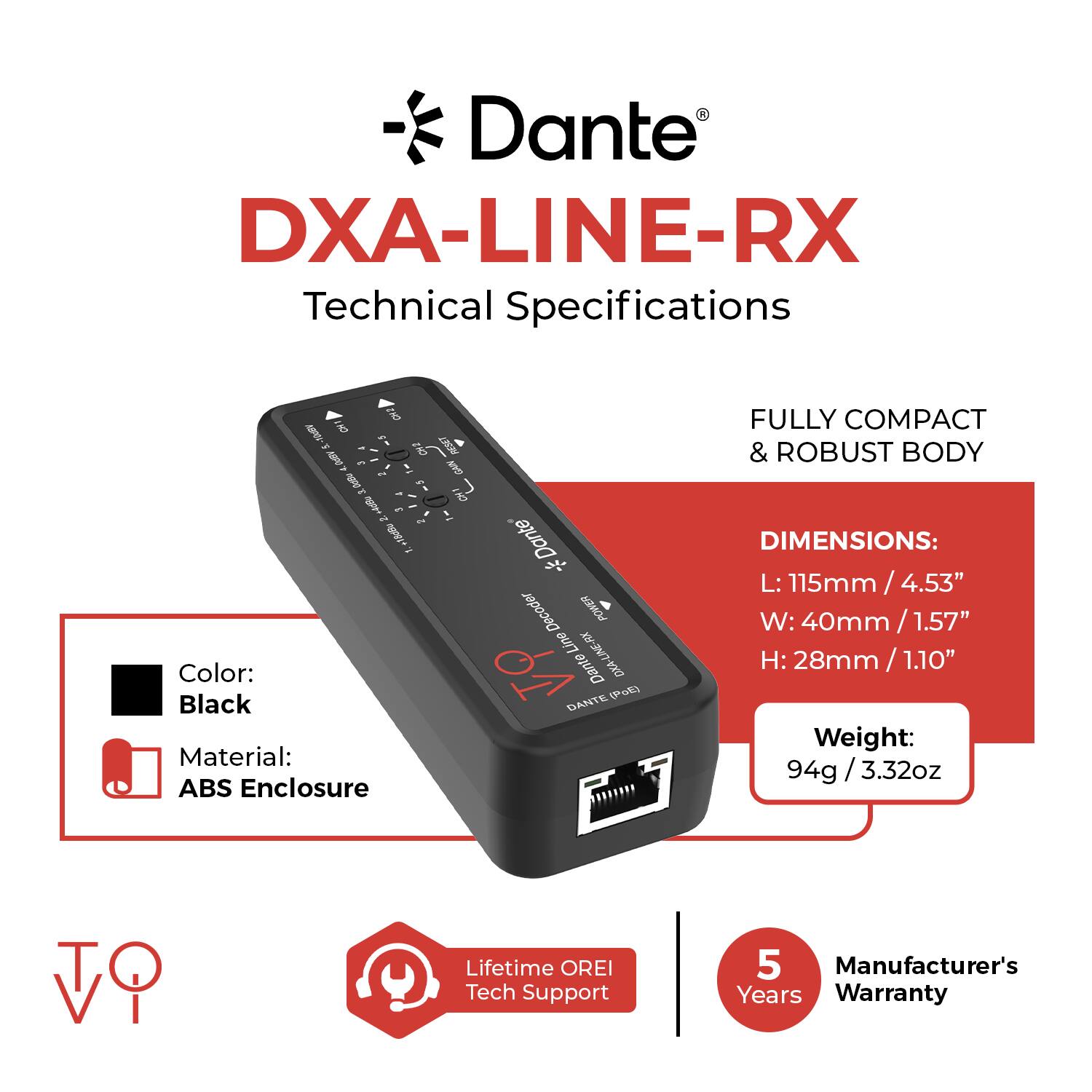 Dante DXA-LINE-RX Technical Specifications

- Color: Black
- Material: ABS Enclosure
- Dimensions: 
  - L: 115mm / 4.53"
  - W: 40mm / 1.57"
  - H: 28mm / 1.10"
- Weight: 94g / 3.32oz
- Lifetime OREI Tech Support
- Manufacturer's 5 Years Warranty