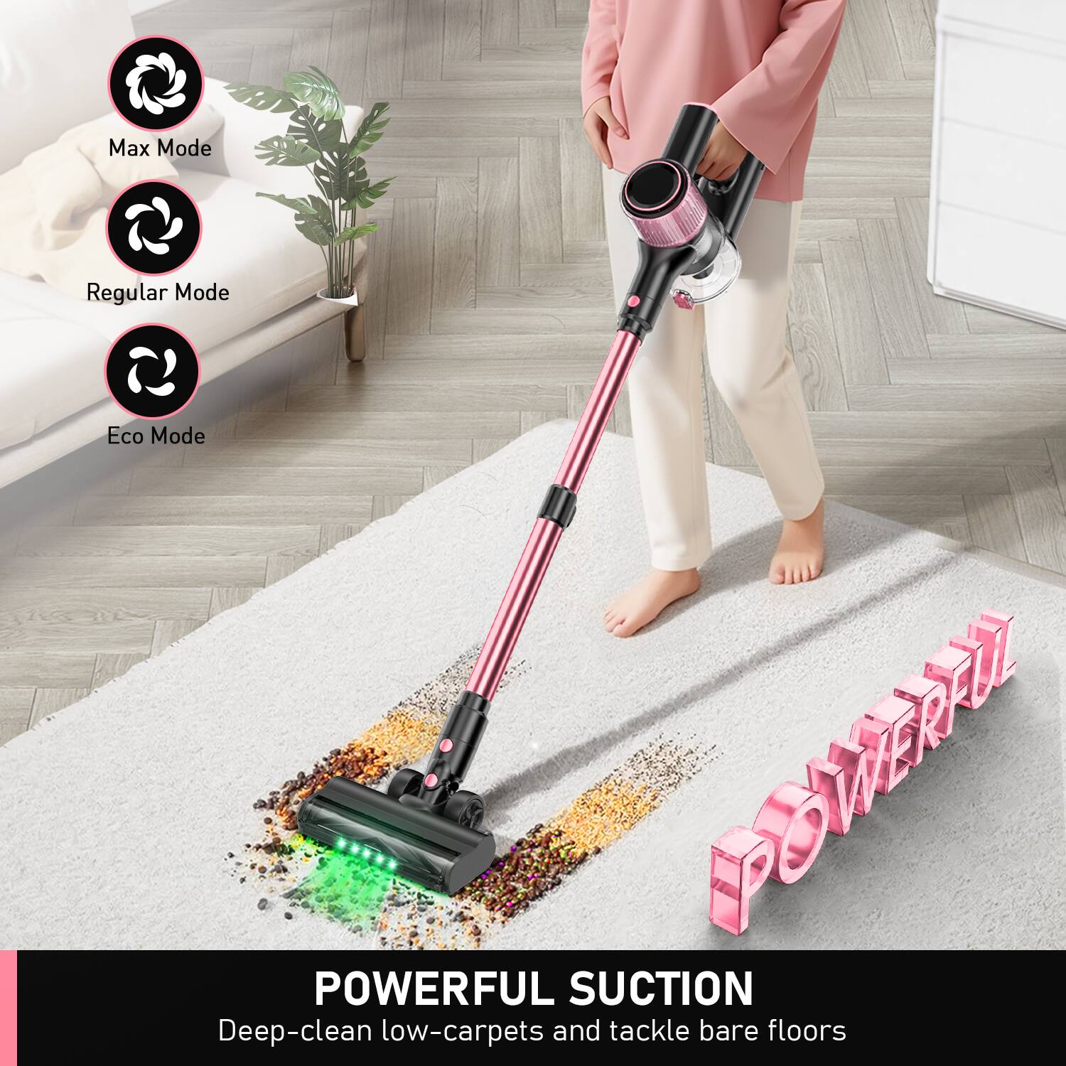 Max Mode  
Regular Mode  
Eco Mode  

POWERFUL SUCTION  
Deep-clean low-carpet and tackle bare floors