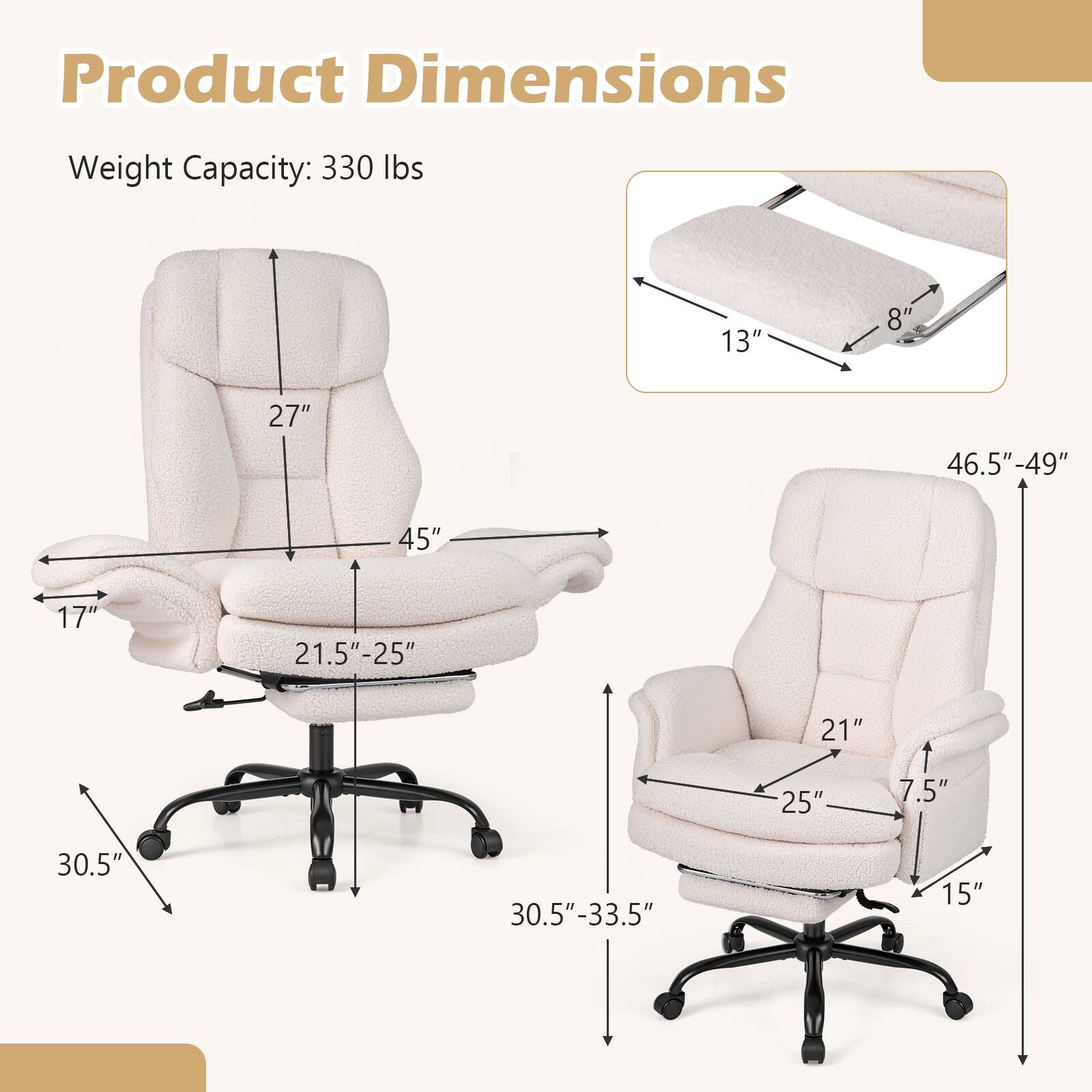 Product Dimensions  
Weight Capacity: 330 lbs  
13" 8" 27" 46.5"-49" 45" 17" 21.5"-25" 21" 25" 7.5" 30.5" 30.5"-33.5" 15"