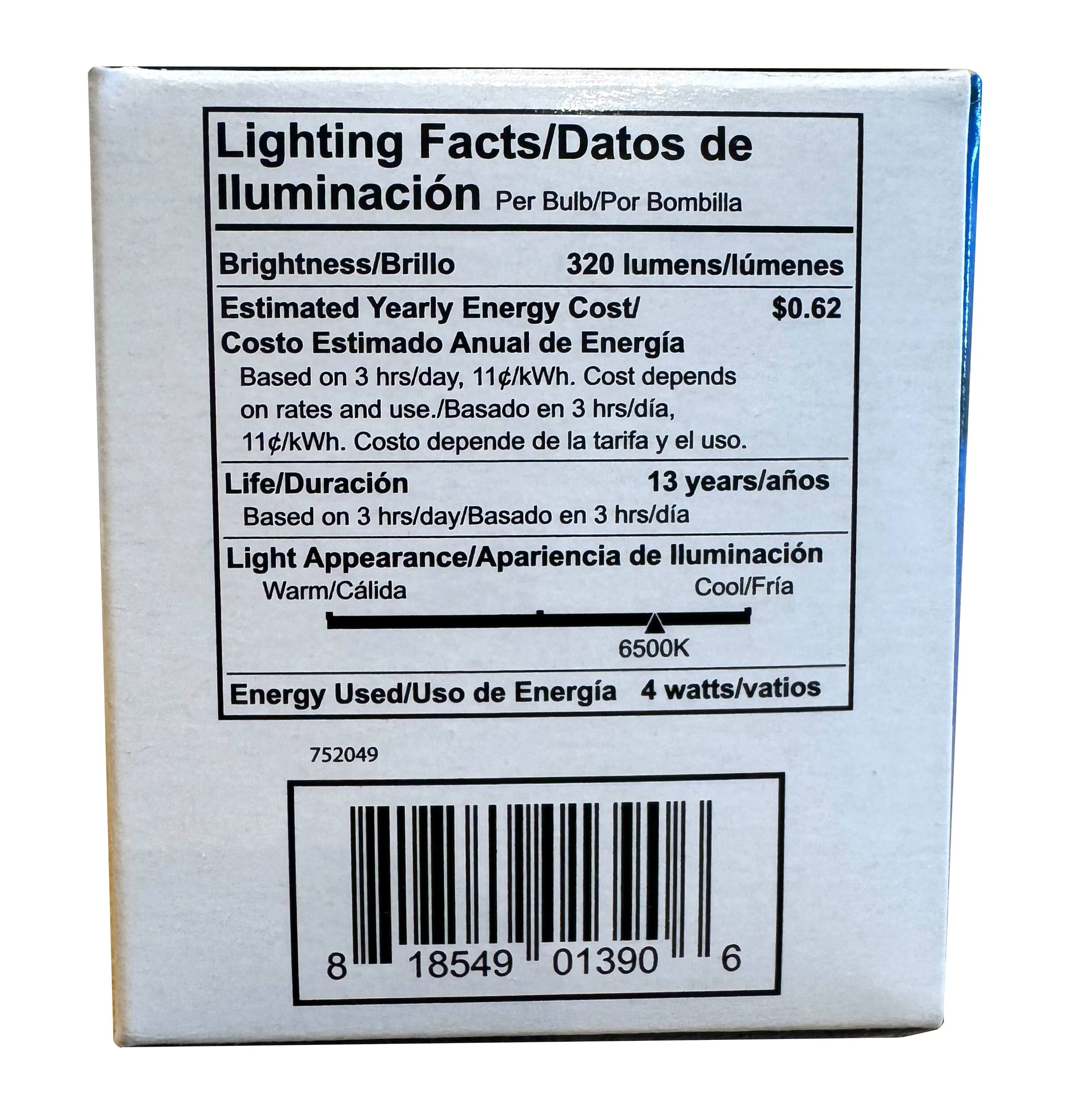 Lighting Facts/Datos de Iluminación  
Per Bulb/Por Bombilla  

Brightness/Brillo: 320 lumens/lúmenes  

Estimated Yearly Energy Cost/Costo Estimado Anual de Energía: $0.62  
Based on 3 hrs/day, 11¢/kWh. Cost depends on rates and use./Basado en 3 hrs/día, 11¢/kWh. Costo depende de la tarifa y el uso.  

Life/Duración: 13 years/años  
Based on 3 hrs/day/Basado en 3 hrs/día  

Light Appearance/Apariencia de Iluminación: Warm/Calida Cool/Fria 6500K  

Energy Used/Uso de Energía: 4 watts/vatios  

752049  
8 18549 01390 6